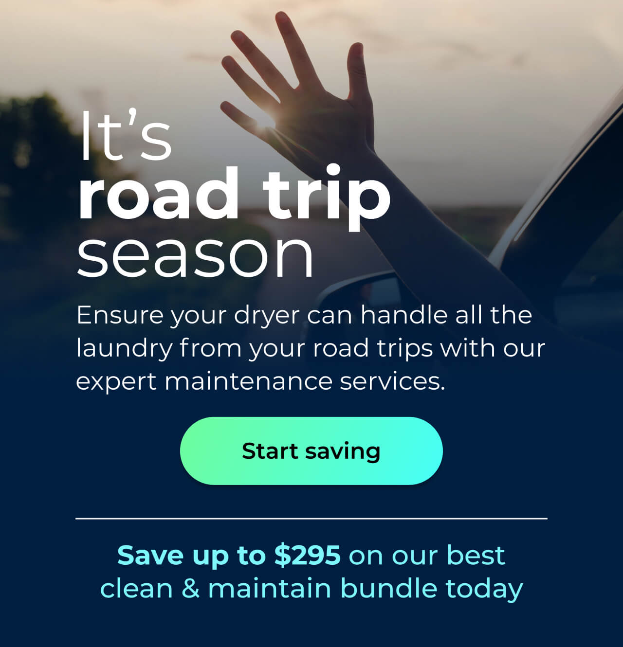 It’s road trip season. Ensure your dryer can handle all the laundry from your road trips with our expert maintenance services. Save up to $295 on our best clean & maintain bundle today. Button: start saving