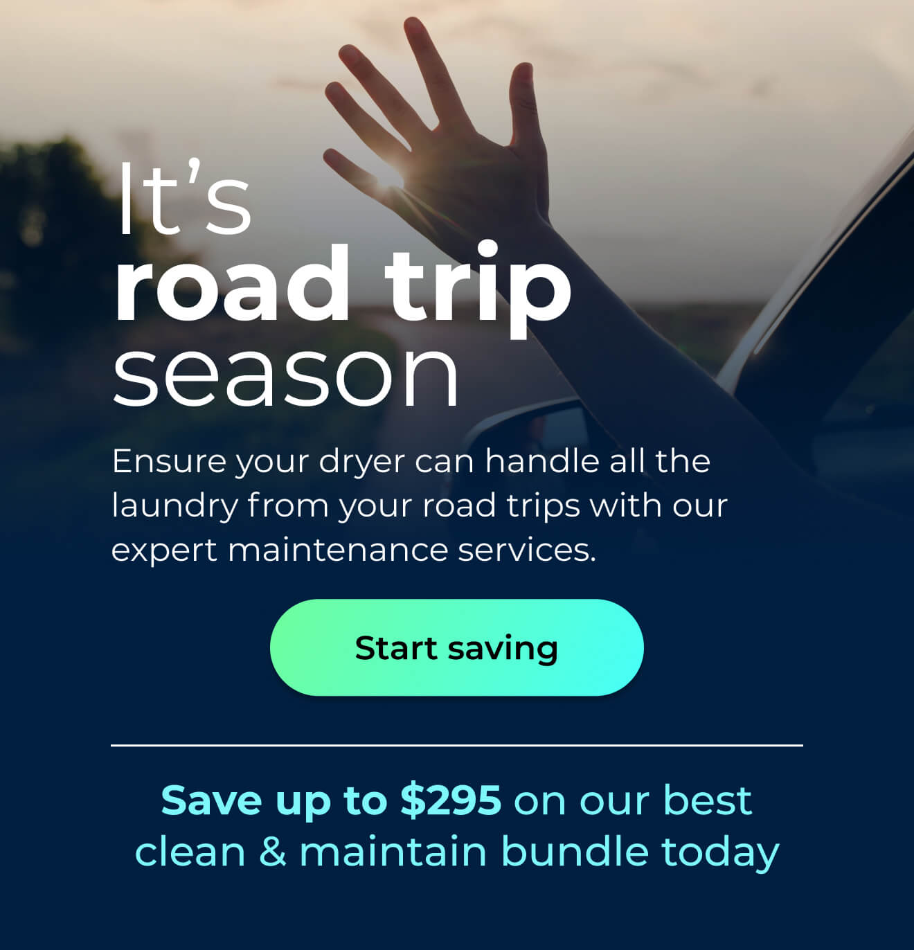 It’s road trip season. Ensure your dryer can handle all the laundry from your road trips with our expert maintenance services. Save up to $295 on our best clean & maintain bundle today. Button: start saving