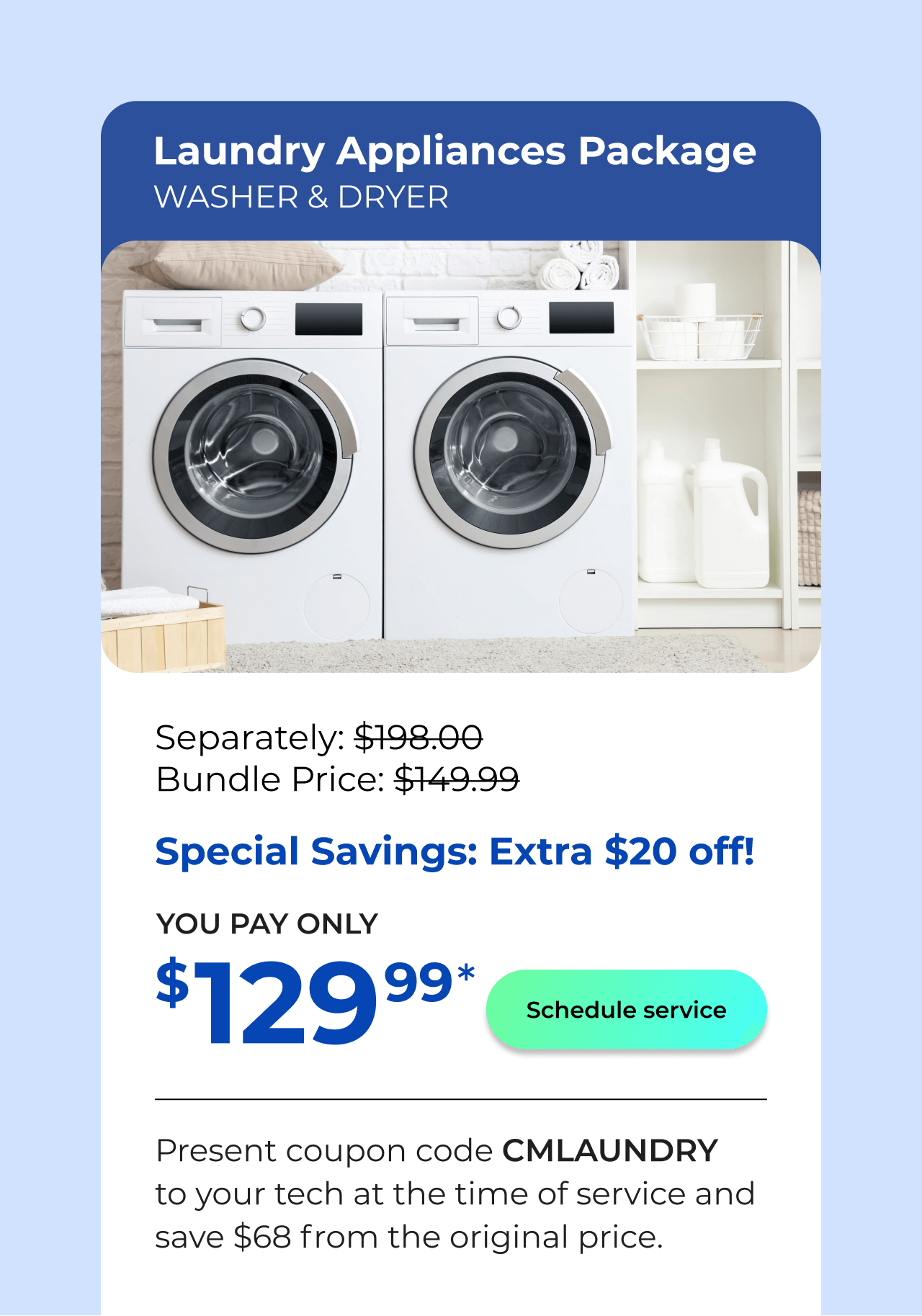 Laundry Appliances Package. You Pay only $129! Present coupon code CMLAUNDRY to your tech at the time of service and save $68 off the original price.