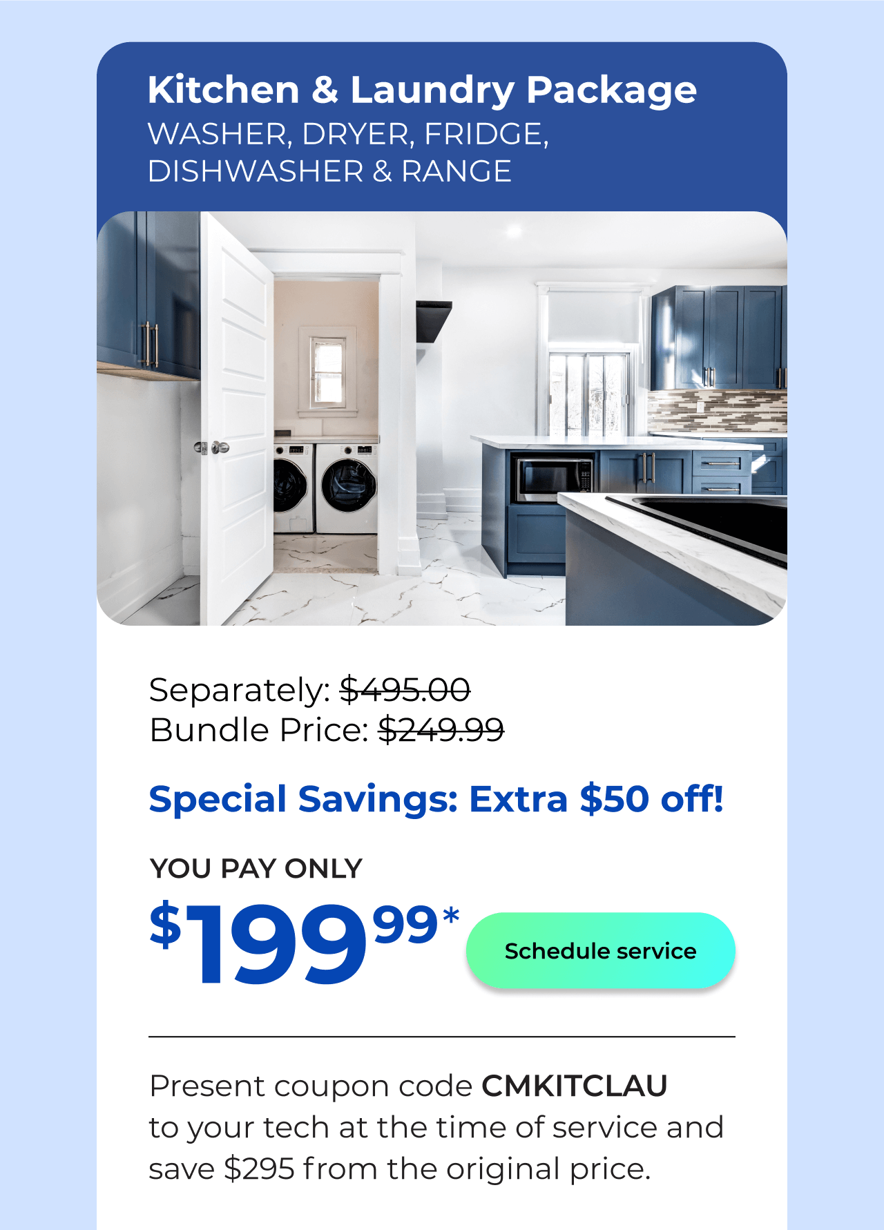 Laundry & Kitchen Appliances Package. You Pay only $199! Present coupon code CMKITCLAU to your tech at the time of service and save $295 off the original price.