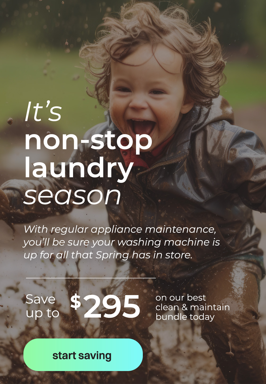 It's non-stop laundry season. With regular appliance maintenance, you'll be sure your washing machine is up for all that Spring has in store. Save up to $295 on our best clean & maintain bundle today. Button: Start saving