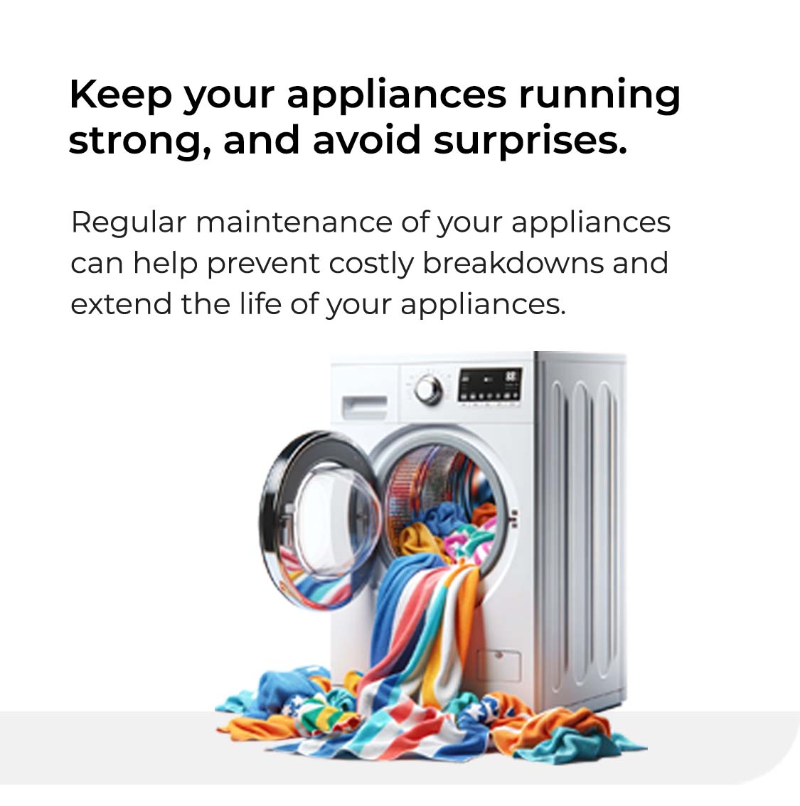 Keep your appliances running strong, and avoid surprises. Regular maintenance of your appliances can help prevent costly breakdowns and extend the life of your appliances.