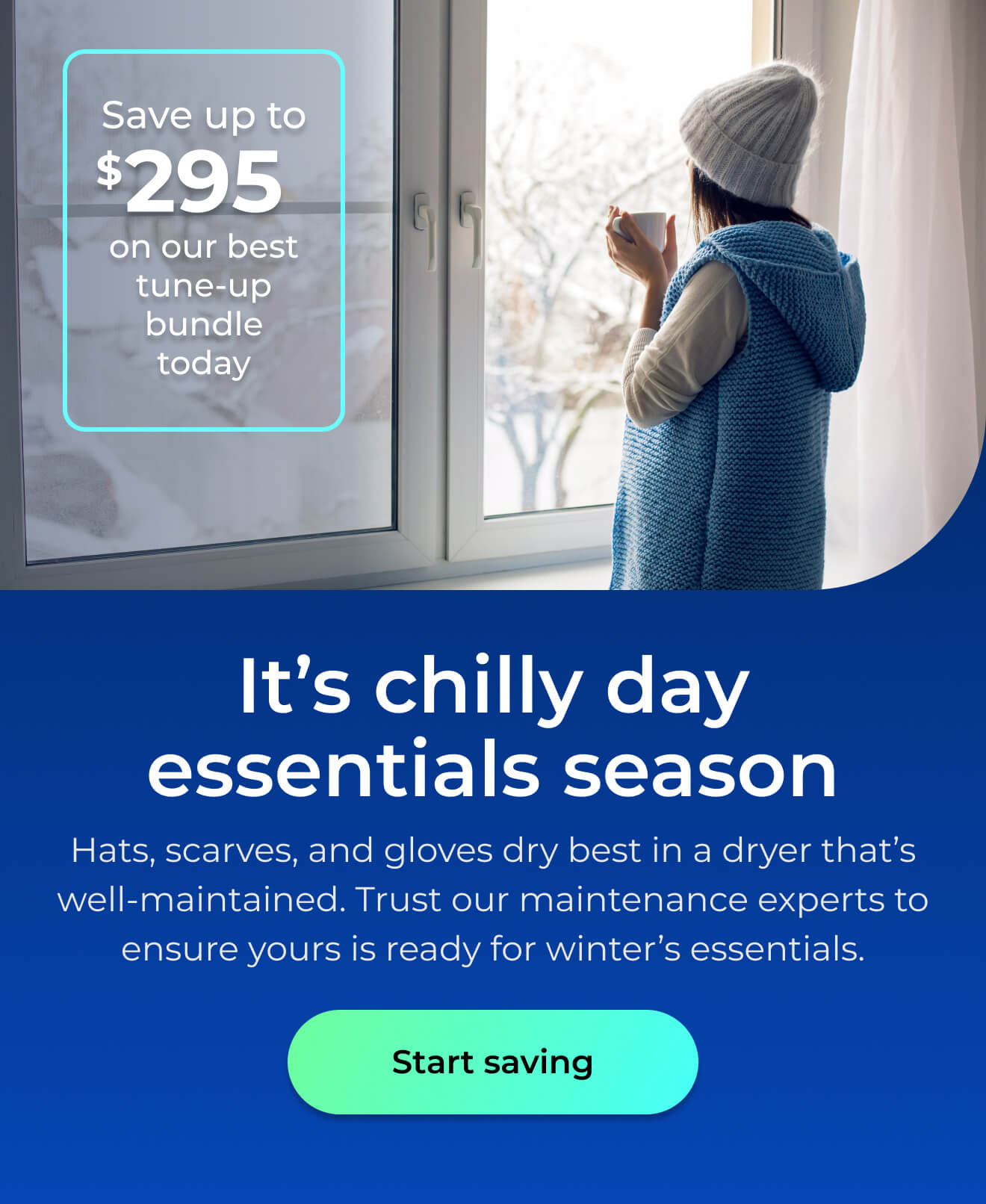 It’s chilly day essentials season. Hats, scarves, and gloves dry best in a well-maintained dryer. Trust our maintenance experts to ensure it's ready for winter’s essentials. Save up to $295 on our best clean & maintain bundle today. Button: start saving