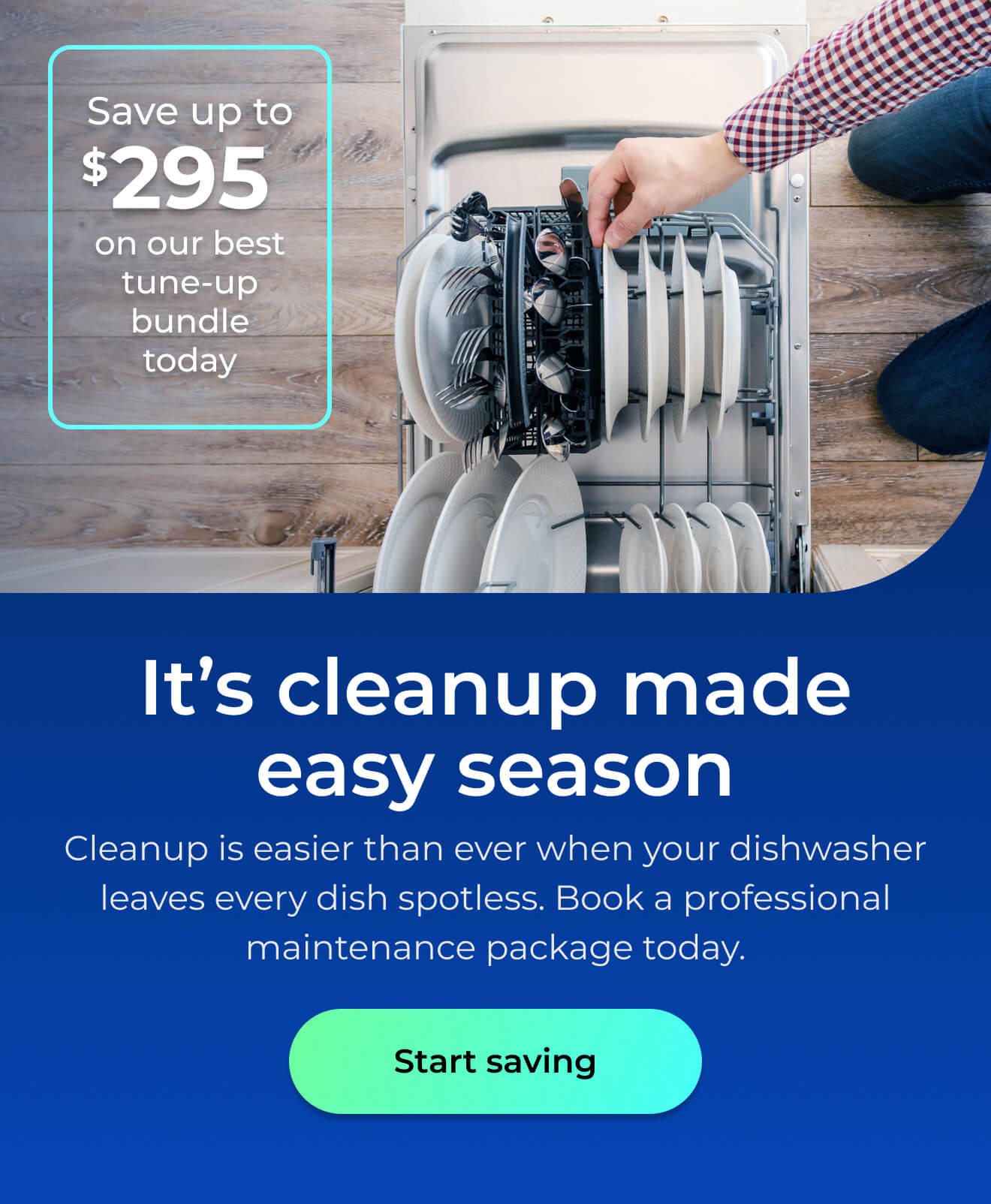 It's clean up made easy season. Cleanup is easier than ever when your dishwasher leaves every dish spotless. Book a professional maintenance package today. Save up to $295 on our best clean & maintain bundle today. Button: start saving