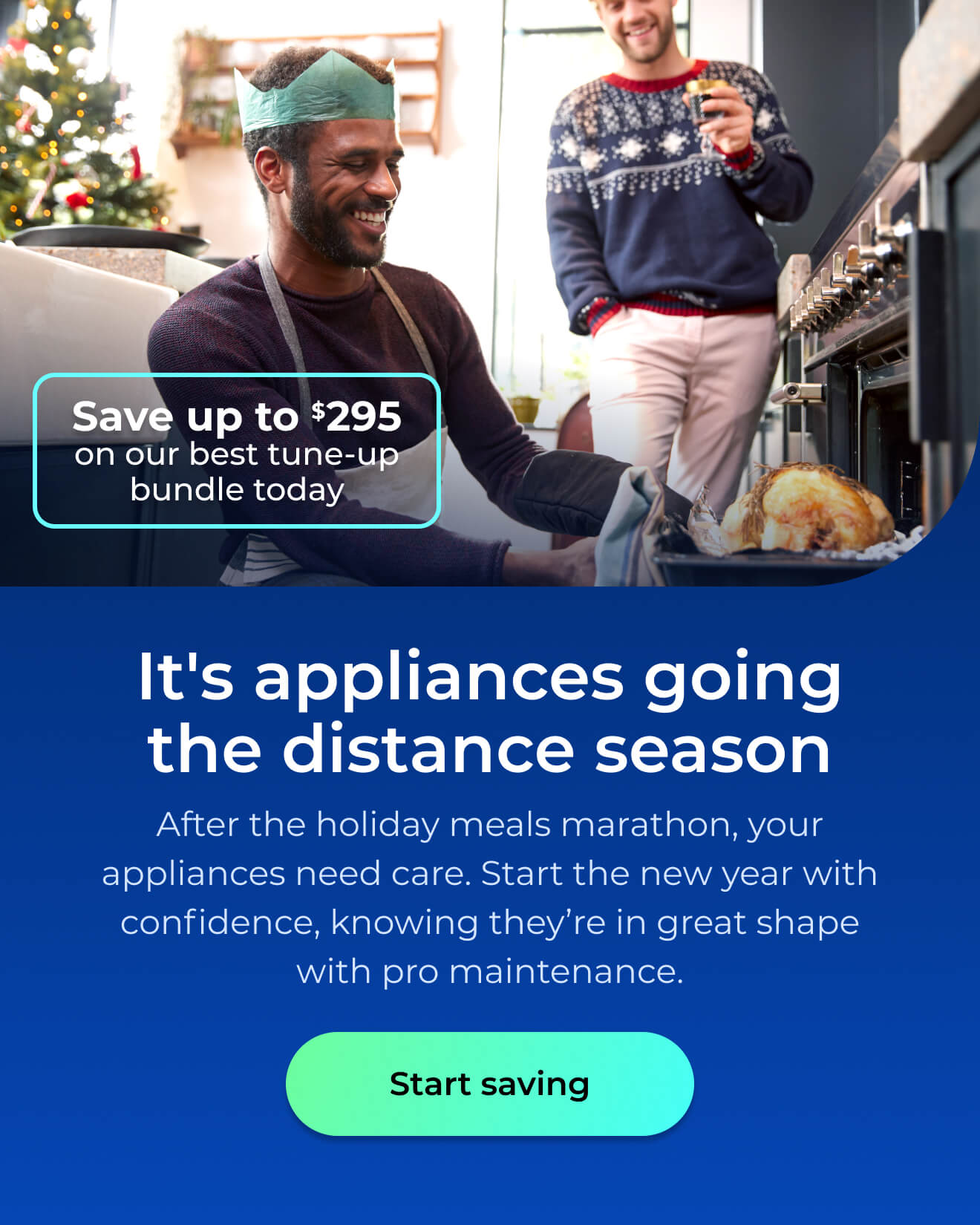 It's appliances going the distance season. After the holiday meals marathon your appliances need care. Start the New Year with confidence knowing your appliances are in great shape with pro maintenance. Save up to $295 on our best clean & maintain bundle today. Button: start saving