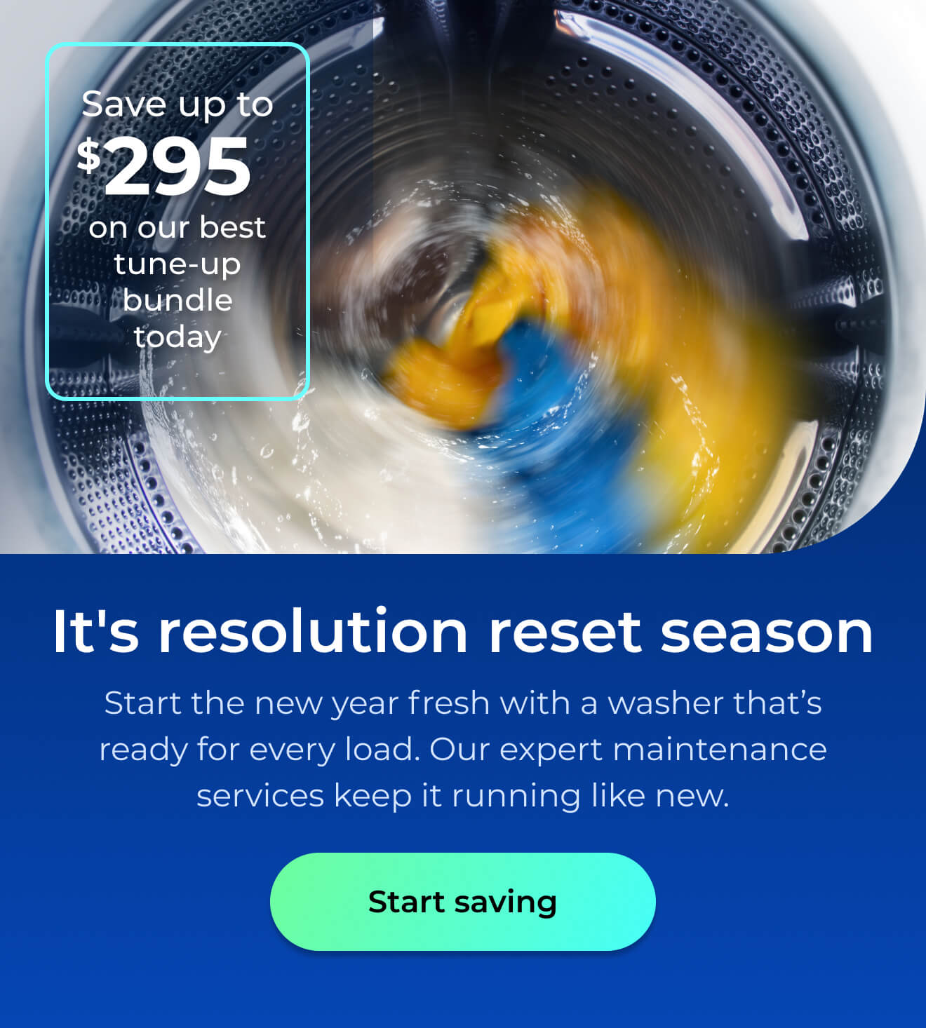 It's resolution reset season. Start the new year fresh with a washer that’s ready for every load. Our expert maintenance services keep it running like new. Save up to $295 on our best clean & maintain bundle today. Button: start saving