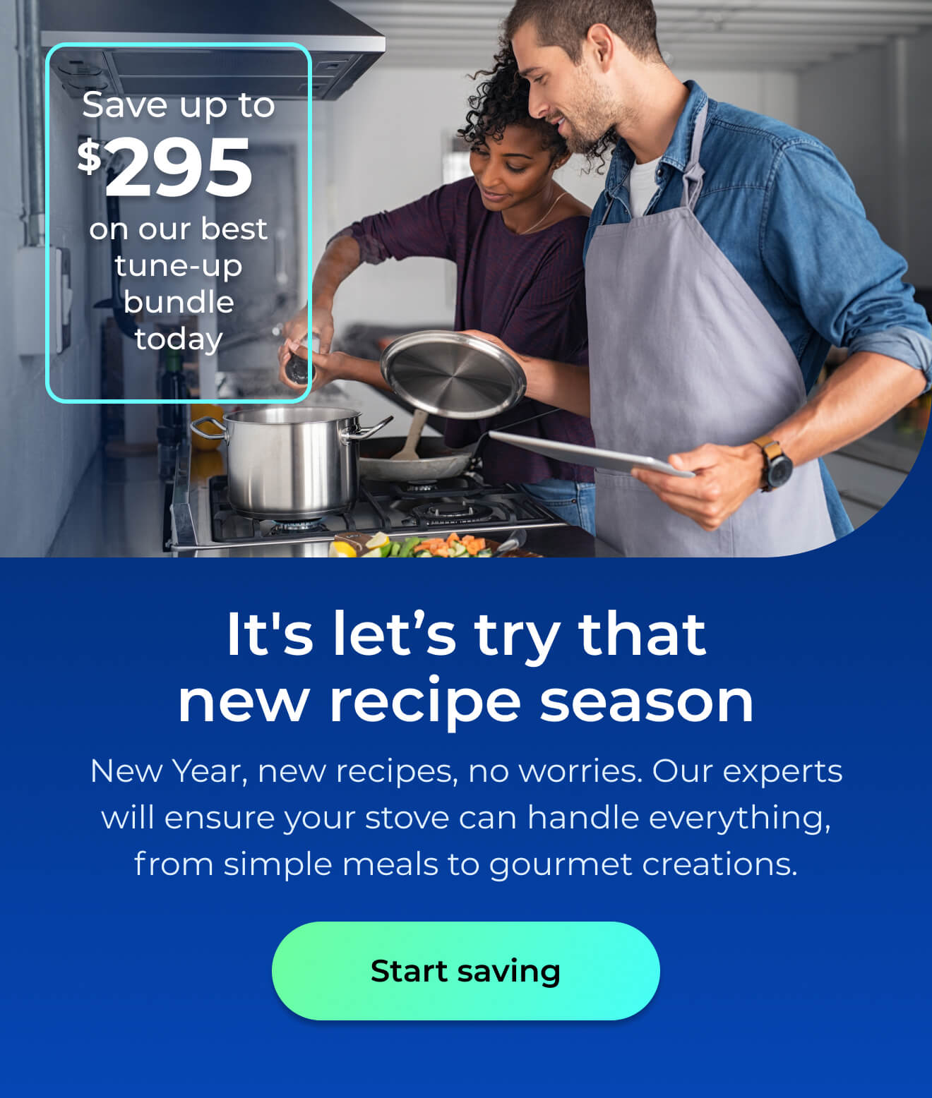 It's let's try that new recipe season. New Year, new recipes, no worries. With our expert maintenance, your stove will handle everything from simple meals to gourmet creations with ease. Save up to $295 on our best clean & maintain bundle today. Button: start saving