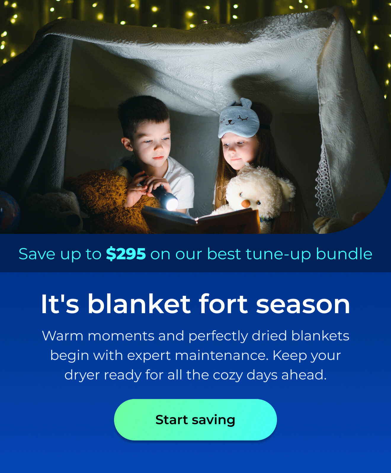 It's blanket fort season. Warm moments and perfectly dried blankets begin with expert maintenance. Keep your dryer ready for all the cozy days ahead. Save up to $295 on our best clean & maintain bundle today. Button: start saving