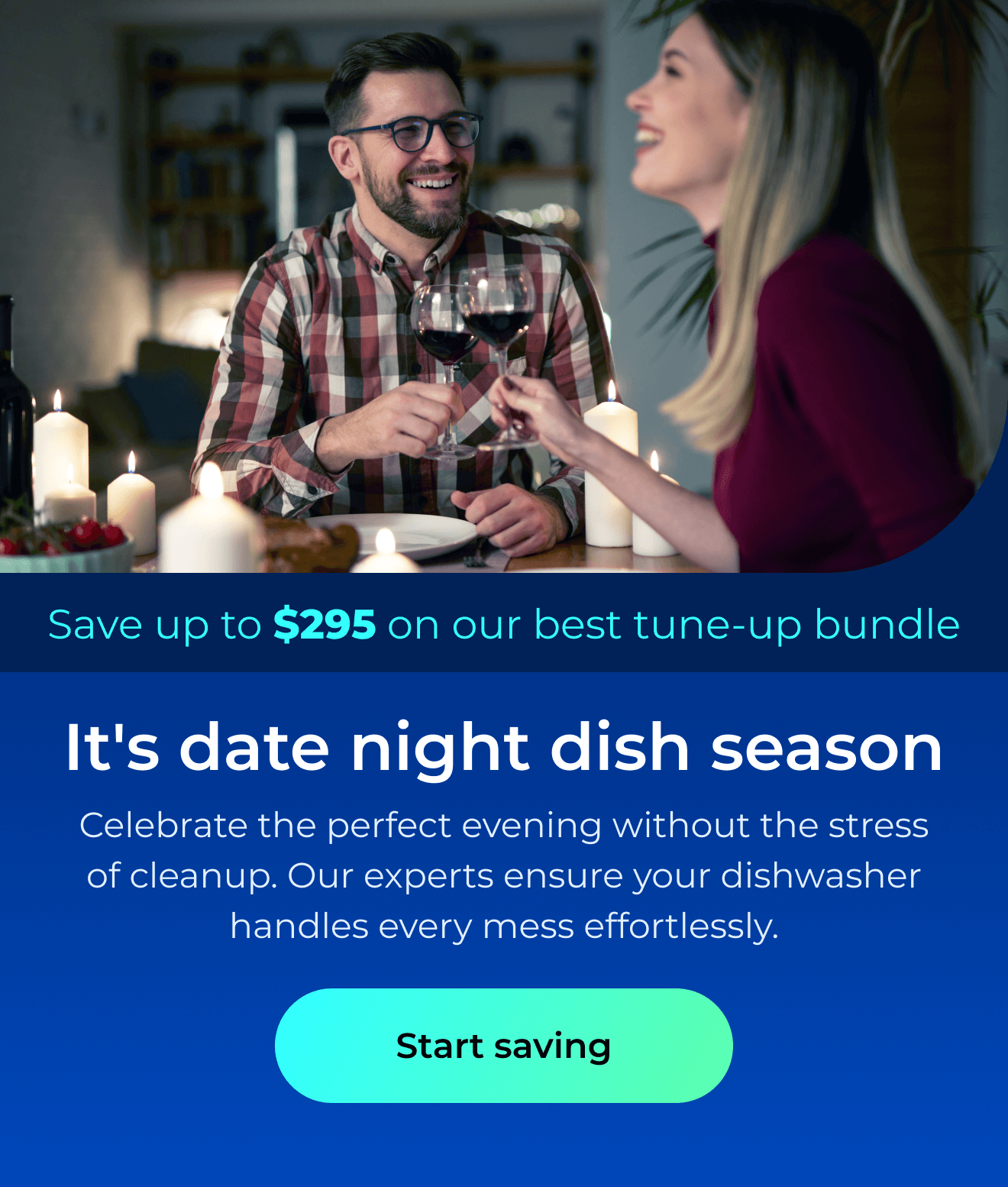 It's date night dish season. Celebrate the perfect evening without the stress of cleanup. Our expert maintenance ensures your dishwasher handles every mess effortlessly. Save up to $295 on our best clean & maintain bundle today. Button: start saving