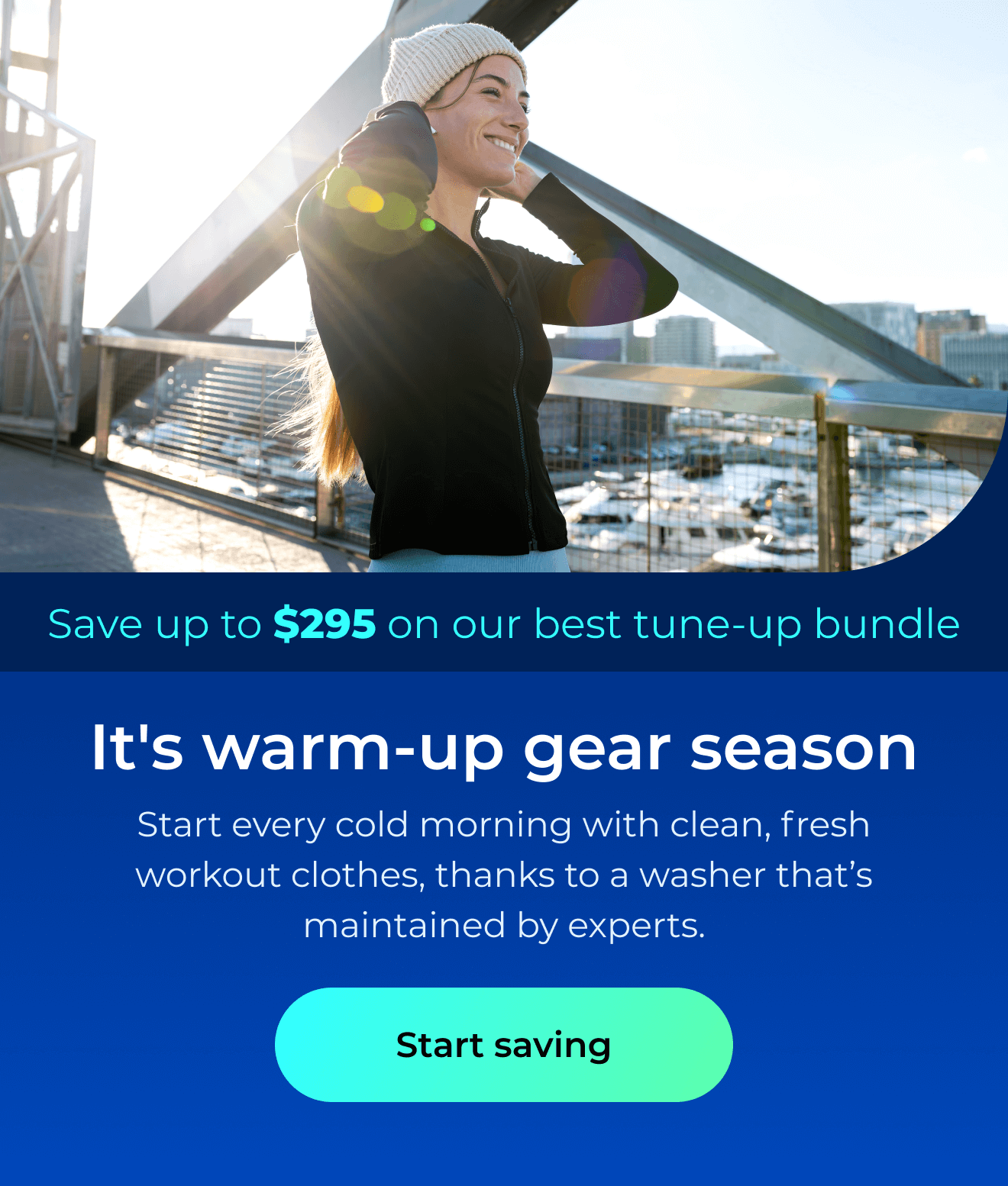 It's warm-up gear season. Start every cold morning with clean, fresh workout clothes, thanks to a washer that’s maintained by the experts. Save up to $295 on our best clean & maintain bundle today. Button: start saving