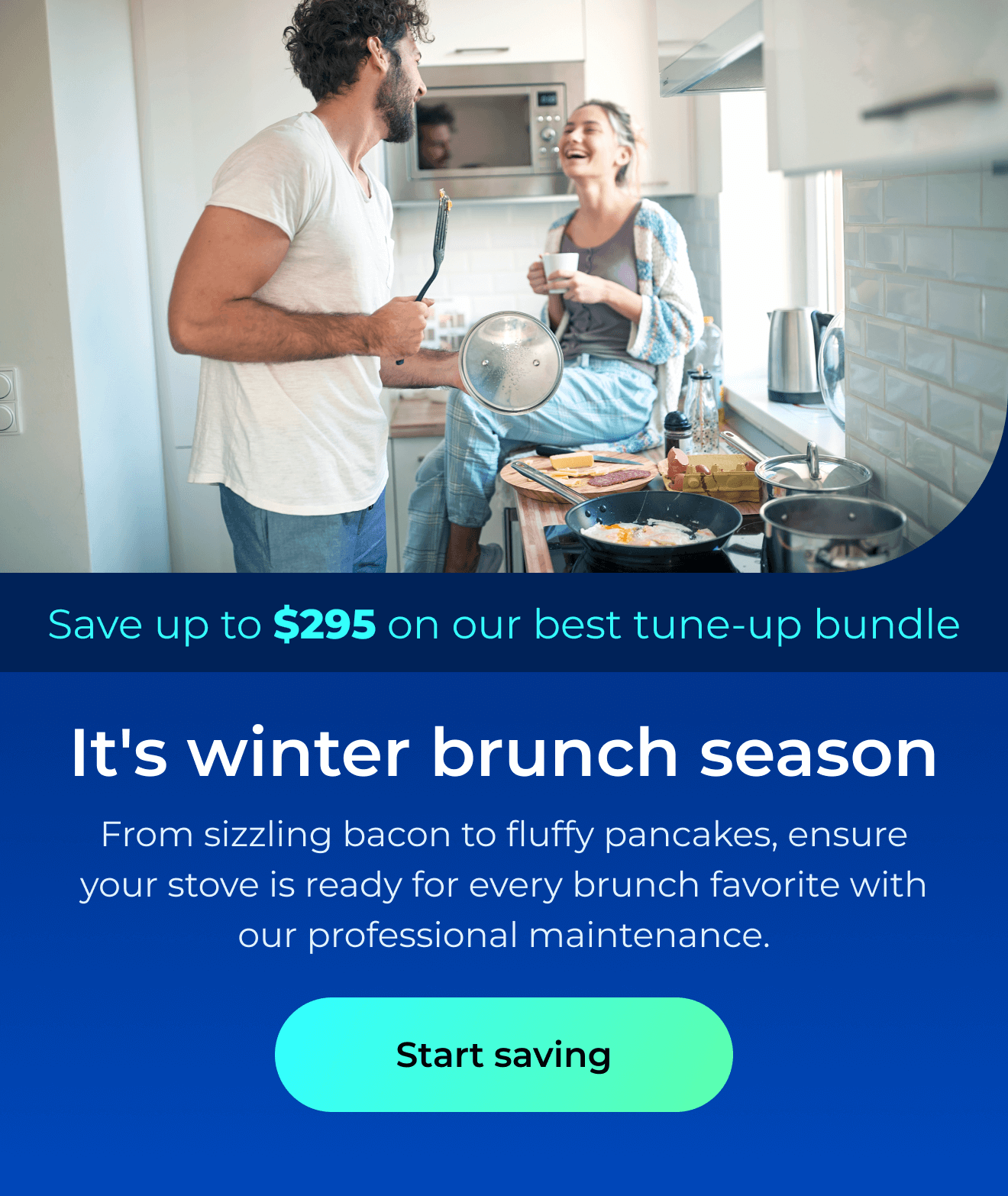 It’s winter brunch season. From sizzling bacon to fluffy pancakes, ensure your stove is ready for every brunch favorite with our professional maintenance. Save up to $295 on our best clean & maintain bundle today. Button: start saving