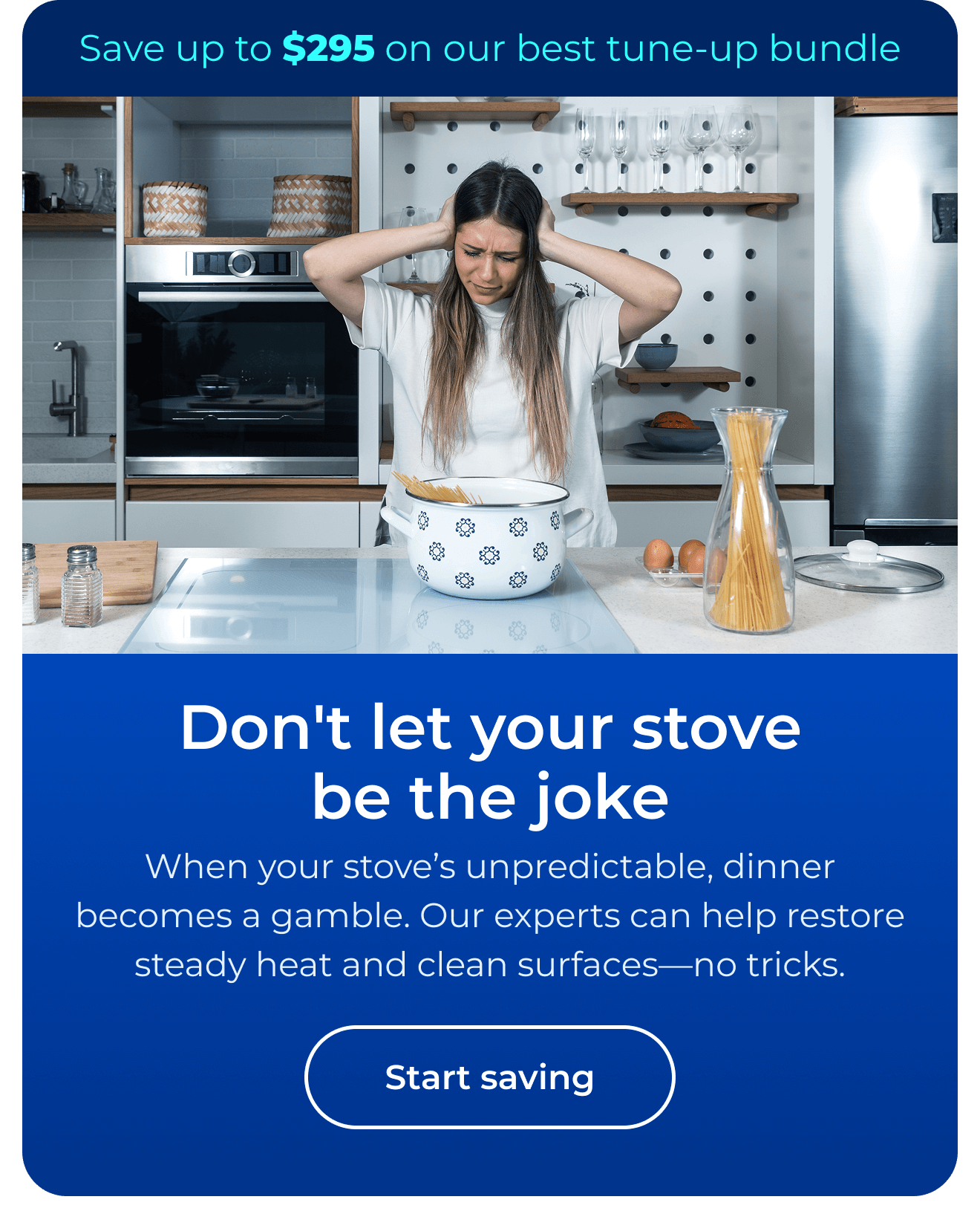 Don't let your stove be the joke. When your stove’s unpredictable, dinner becomes a gamble. Our expert maintenance helps restore steady heat and clean surfaces — no tricks. Save up to $295 on our best clean & maintain bundle today. Button: start saving