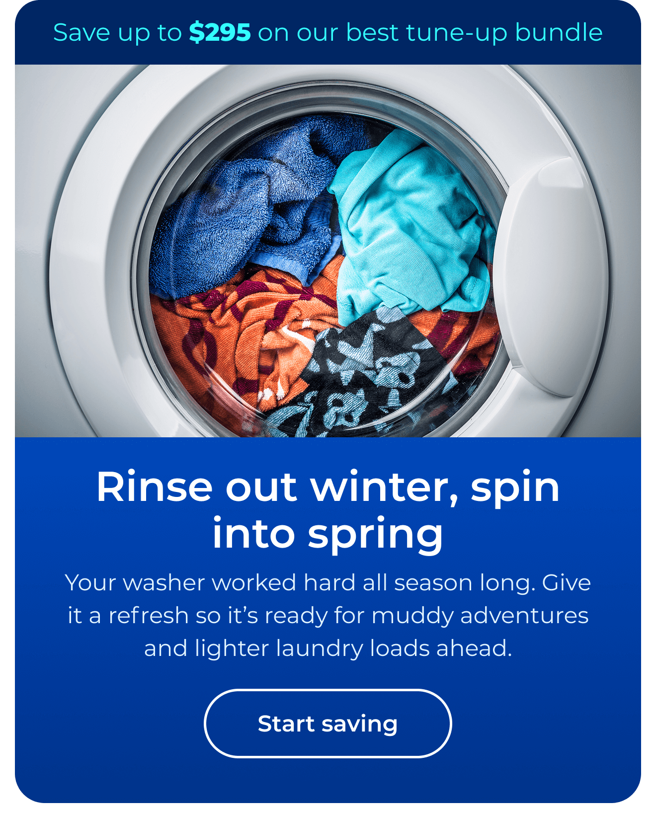Rinse out winter, spin into spring. Your washer worked hard all season long. Give it a refresh so it’s ready for muddy adventures and lighter laundry loads ahead. Save up to $295 on our best clean & maintain bundle today. Button: start saving