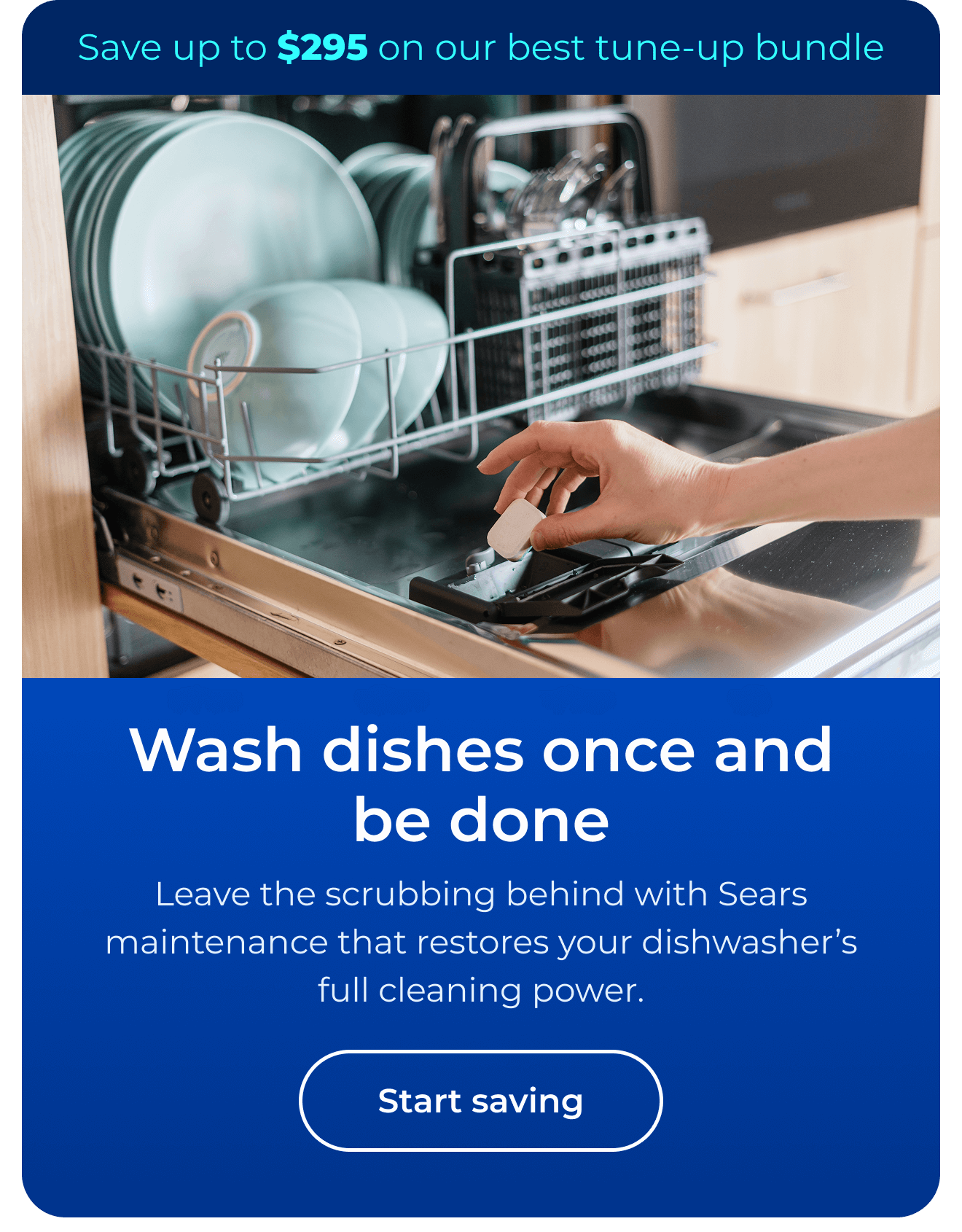 Wash dishes once and be done. Leave the scrubbing behind with Sears maintenance that restores your dishwasher’s full cleaning power. Save up to $295 on our best clean & maintain bundle today. Button: start saving