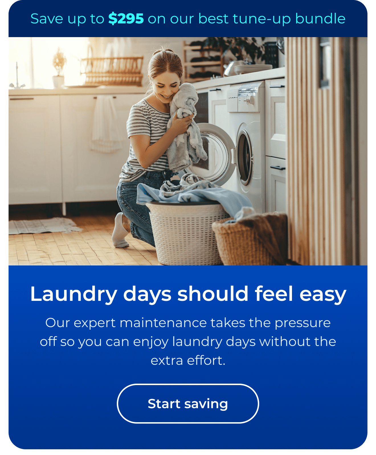 Laundry days should feel easy. Our expert maintenance takes the pressure off so you can enjoy laundry days without the extra effort. Save up to $295 on our best clean & maintain bundle today. Button: start saving