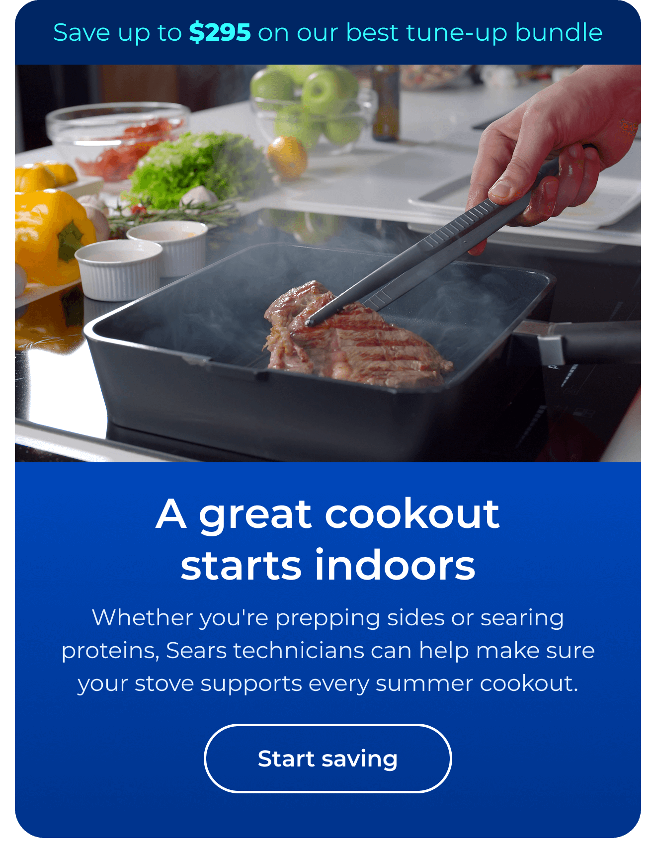 A great cookout starts indoors. Whether you're prepping sides or searing proteins, expert Sears technicians can help make sure your stove supports every summer cookout. Save up to $295 on our best clean & maintain bundle today. Button: start saving