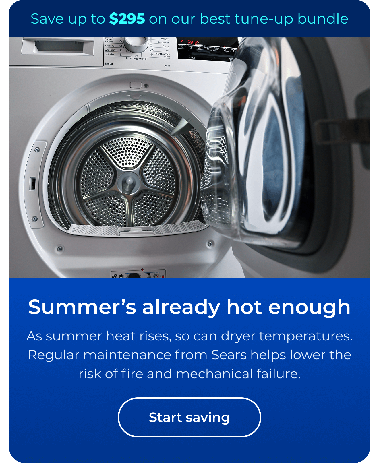 Summer’s already hot enough. As summer heat rises, so can dryer temperatures. Regular maintenance from Sears helps lower the risk of fire and mechanical failure. Save up to $295 on our best clean & maintain bundle today. Button: start saving