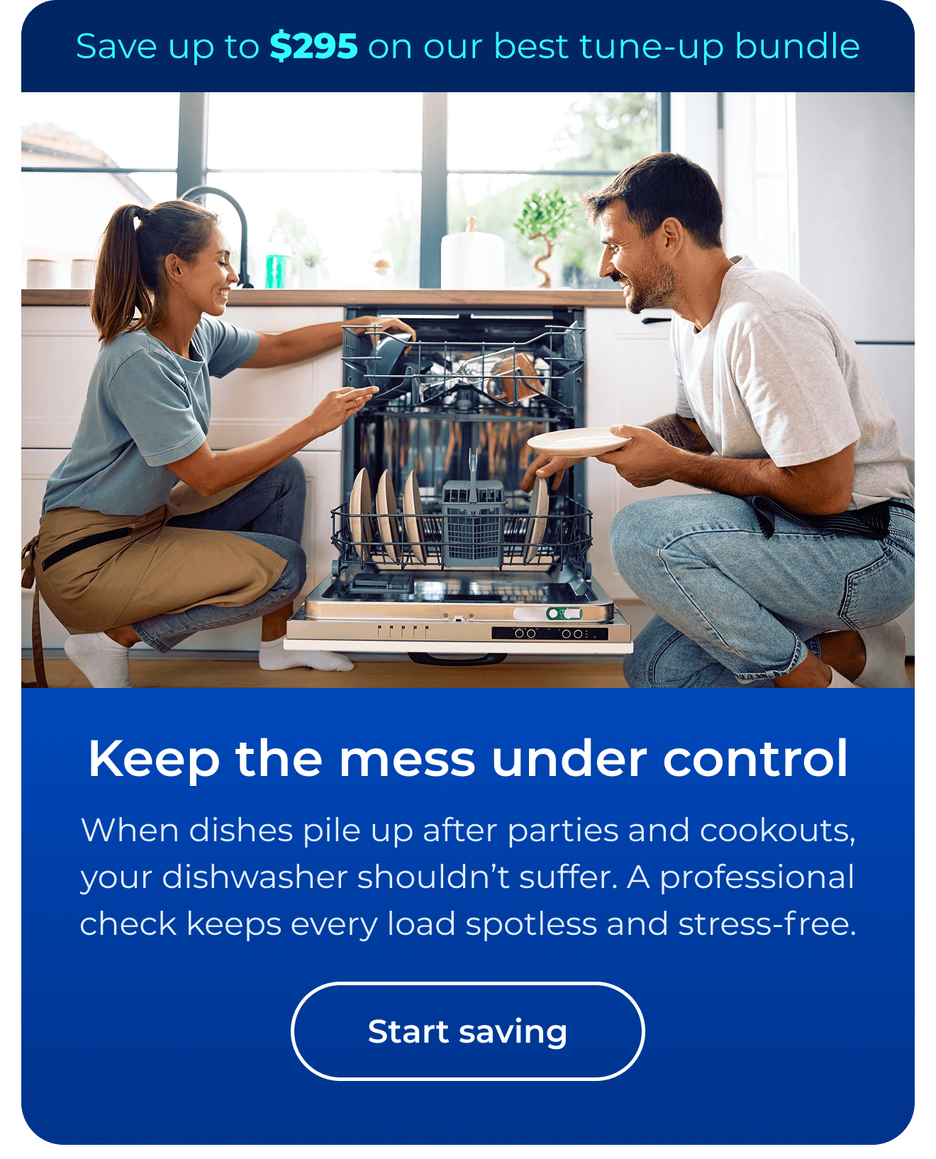 Keep the mess under control. When dishes pile up after parties and cookouts, your dishwasher shouldn’t suffer. A professional check helps keep every load spotless and stress-free. Save up to $295 on our best clean & maintain bundle today. Button: start saving