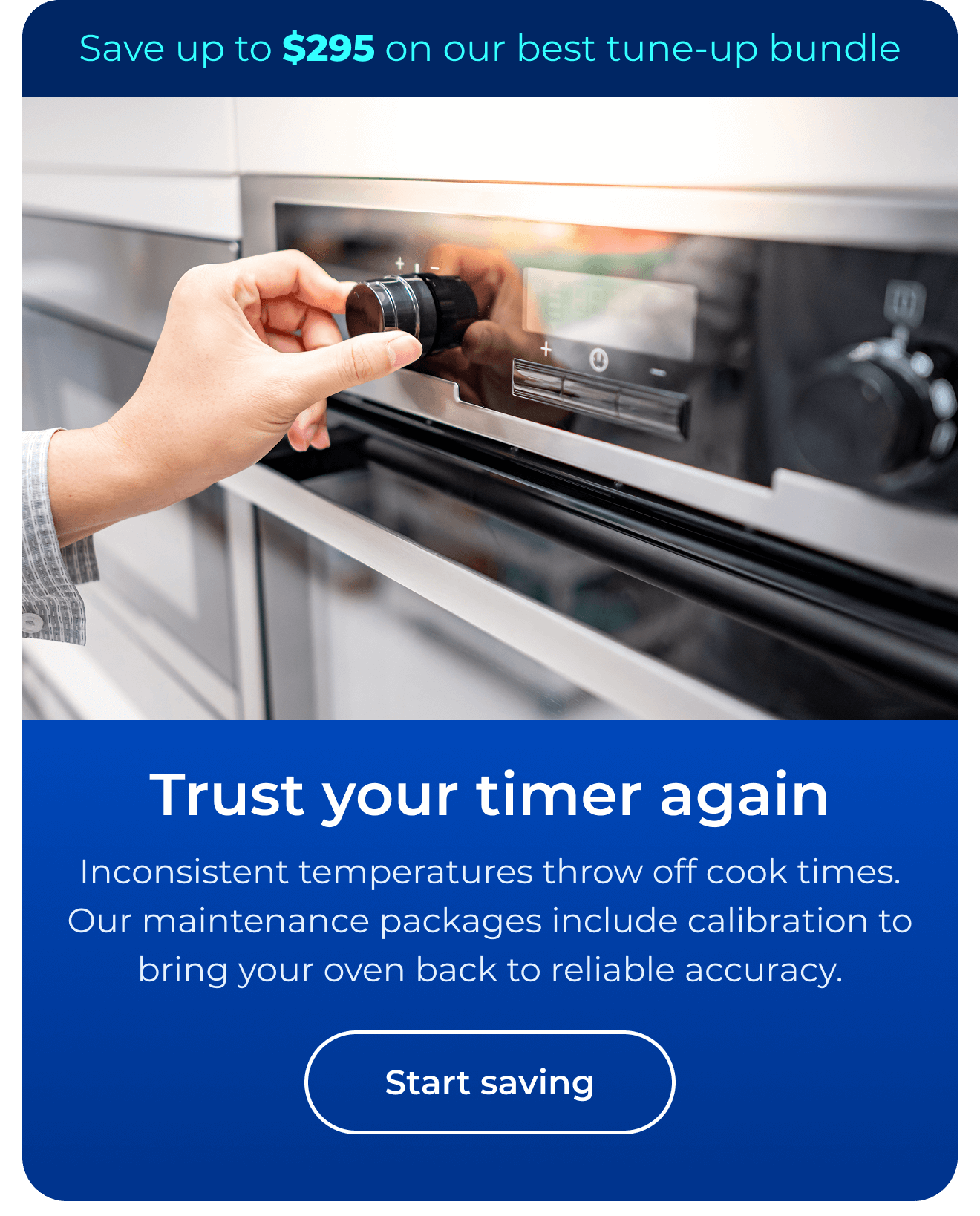 Trust your timer again. Inconsistent temperatures throw off cook times. Our maintenance packages include expert calibration to bring your oven back to reliable accuracy. Save up to $295 on our best clean & maintain bundle today. Button: start saving