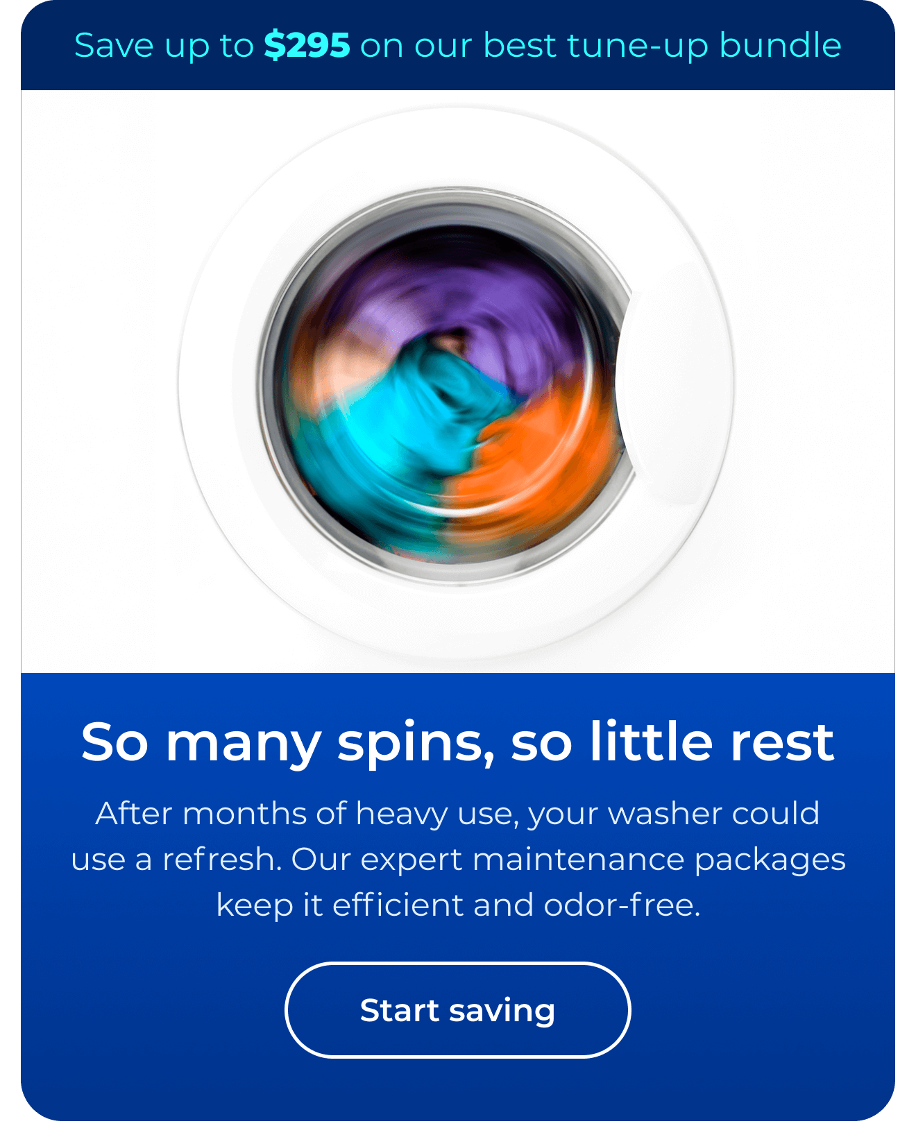 So many spins, so little rest. After months of heavy use, your washer could use a refresh. Our expert maintenance packages keep it efficient and odor-free. Save up to $295 on our best clean & maintain bundle today. Button: start saving