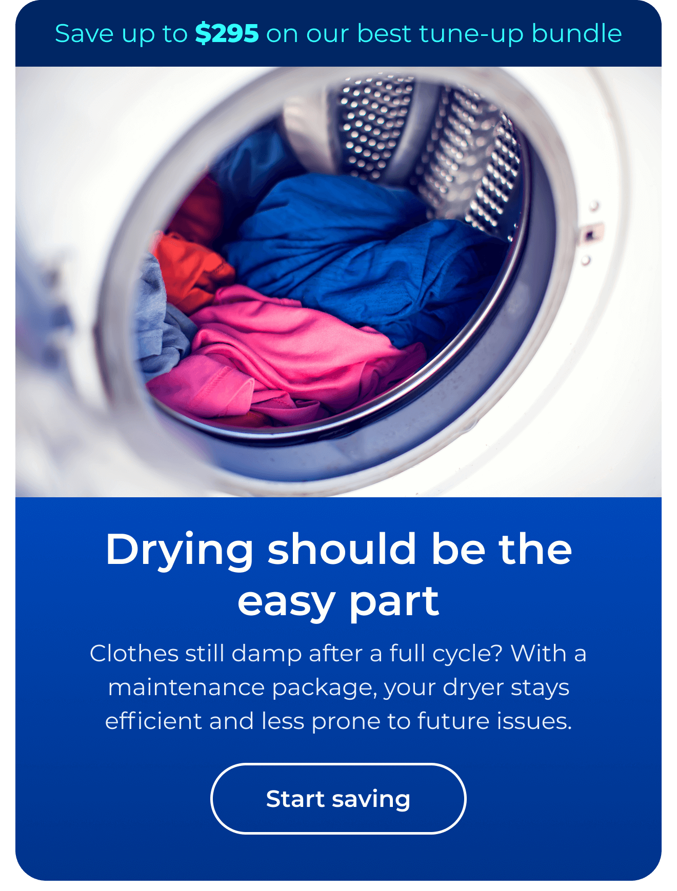 Drying should be the easy part. Clothes still damp after a full cycle? With a maintenance package, your dryer stays efficient and less prone to future issues. Save up to $295 on our best clean & maintain bundle today. Button: start saving
