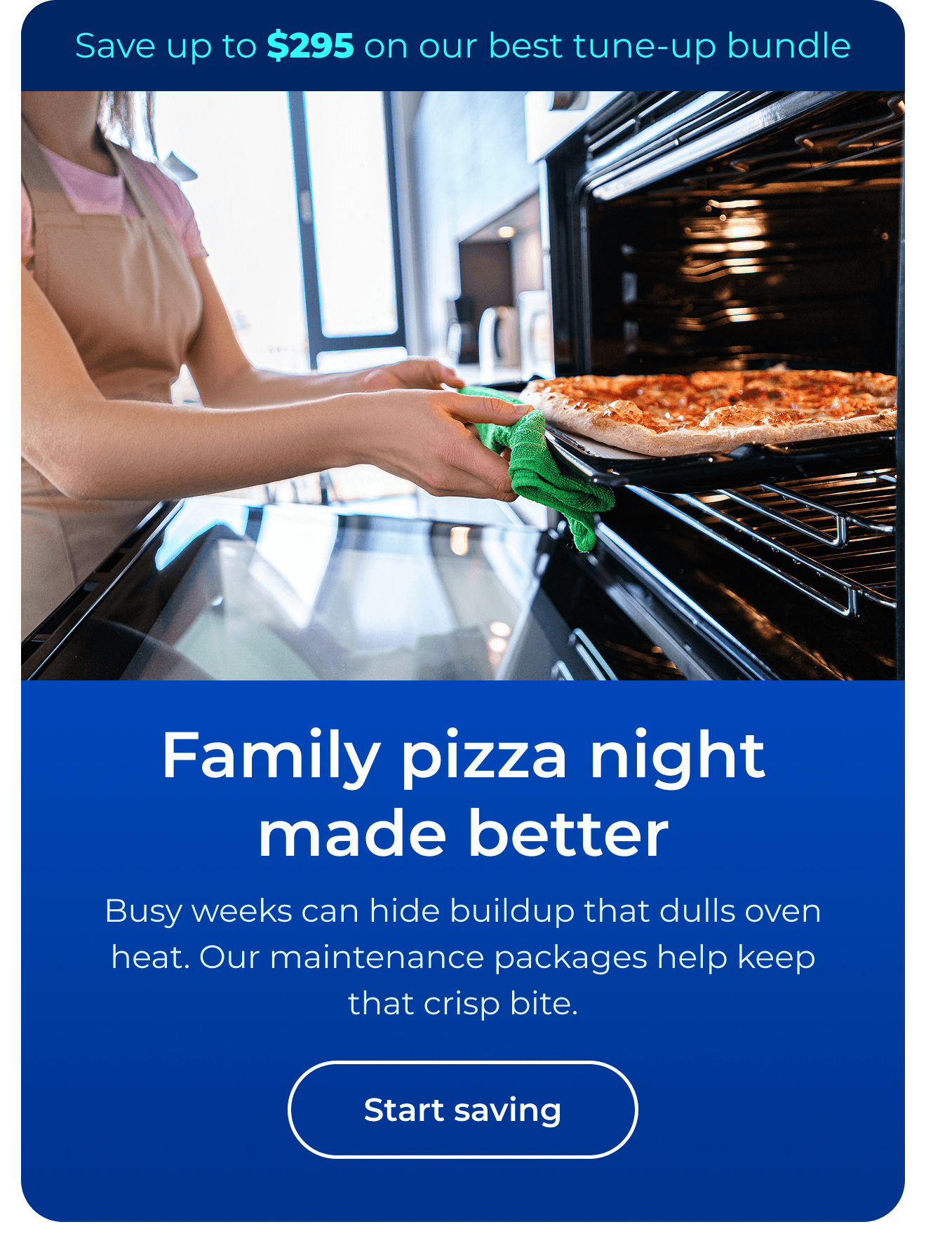Family pizza night made better. Busy weeks can hide buildup that dulls oven heat. Our maintenance packages help keep that crisp bite. Save up to $295 on our best clean & maintain bundle today. Button: start saving