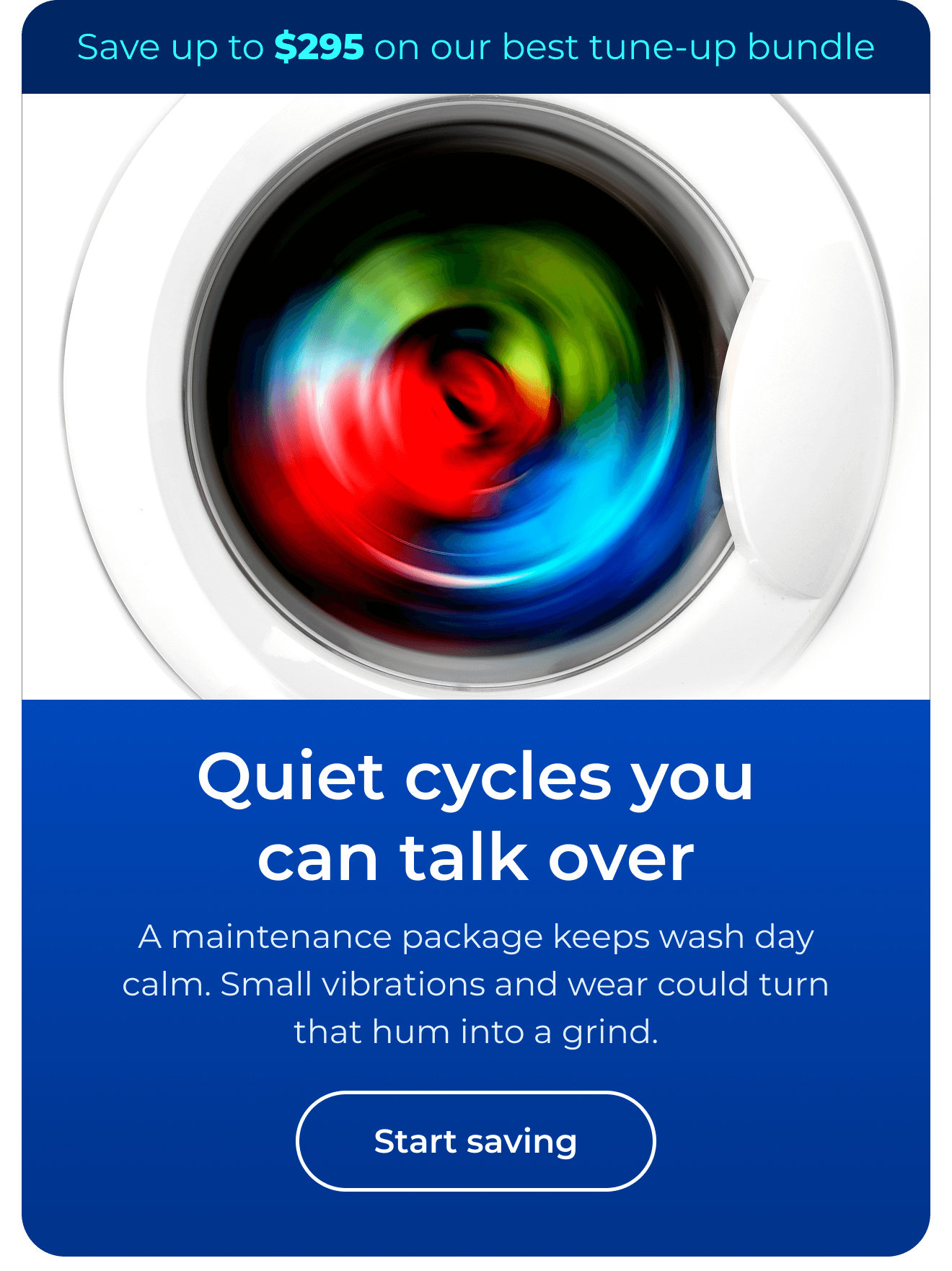 Quiet cycles you can talk over. A maintenance package keeps wash day calm. Small vibrations and wear could turn that hum into a grind. Save up to $295 on our best clean & maintain bundle today. Button: start saving
