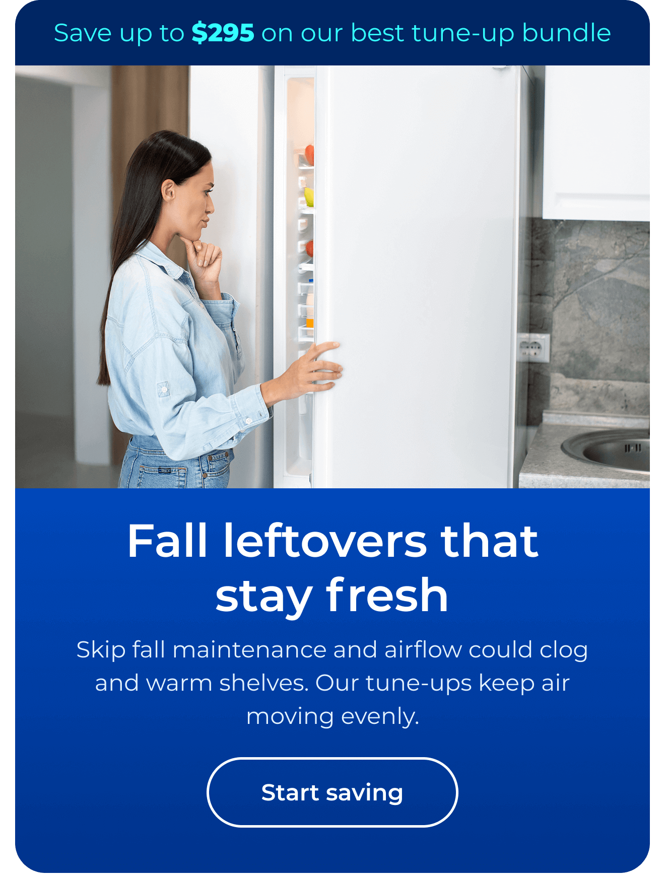 Fall leftovers that stay fresh. Skip fall maintenance and airflow could clog and warm shelves. Our maintenance keeps cool air moving evenly. Save up to $295 on our best clean & maintain bundle today. Button: start saving