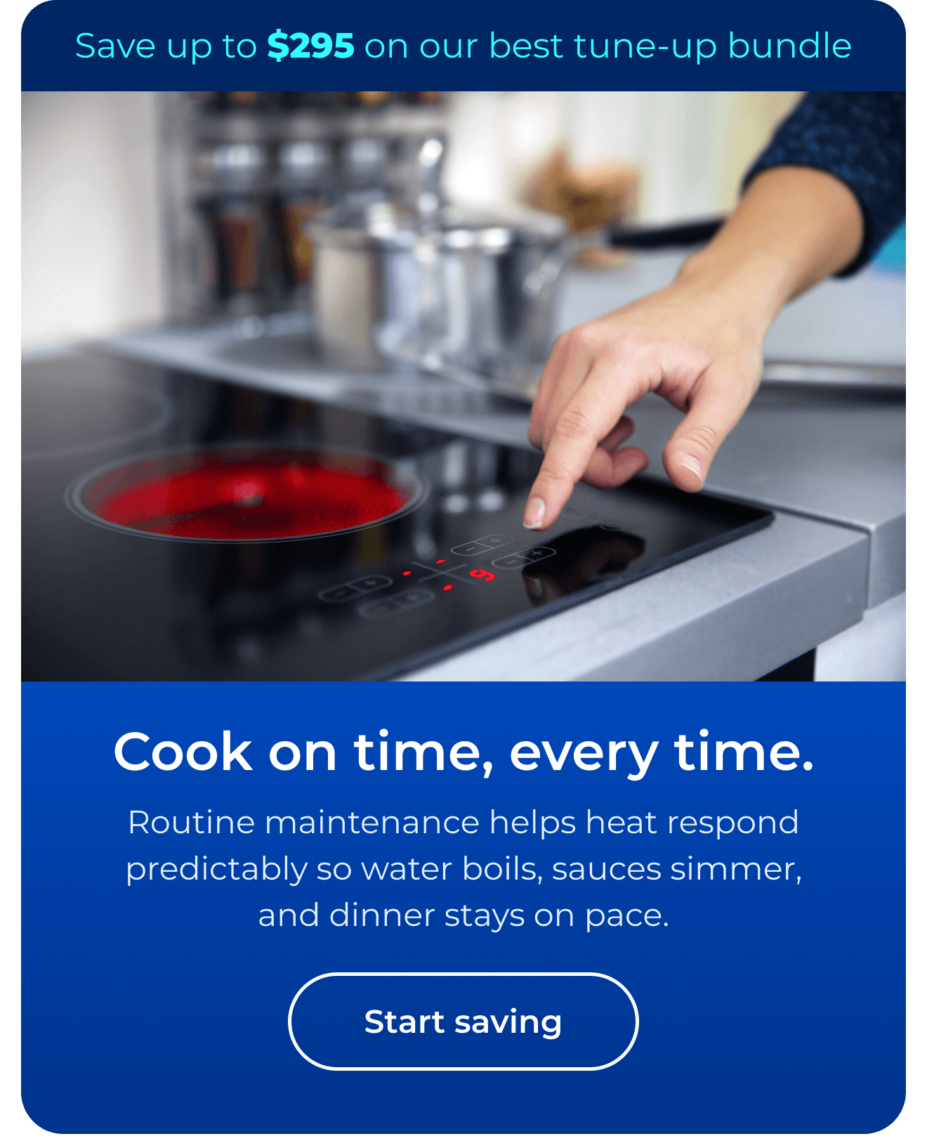 Cook on time, every time. Routine maintenance helps heat respond predictably so water boils, sauces simmer, and dinner stays on pace. Save up to $295 on our best clean & maintain bundle today. Button: start saving