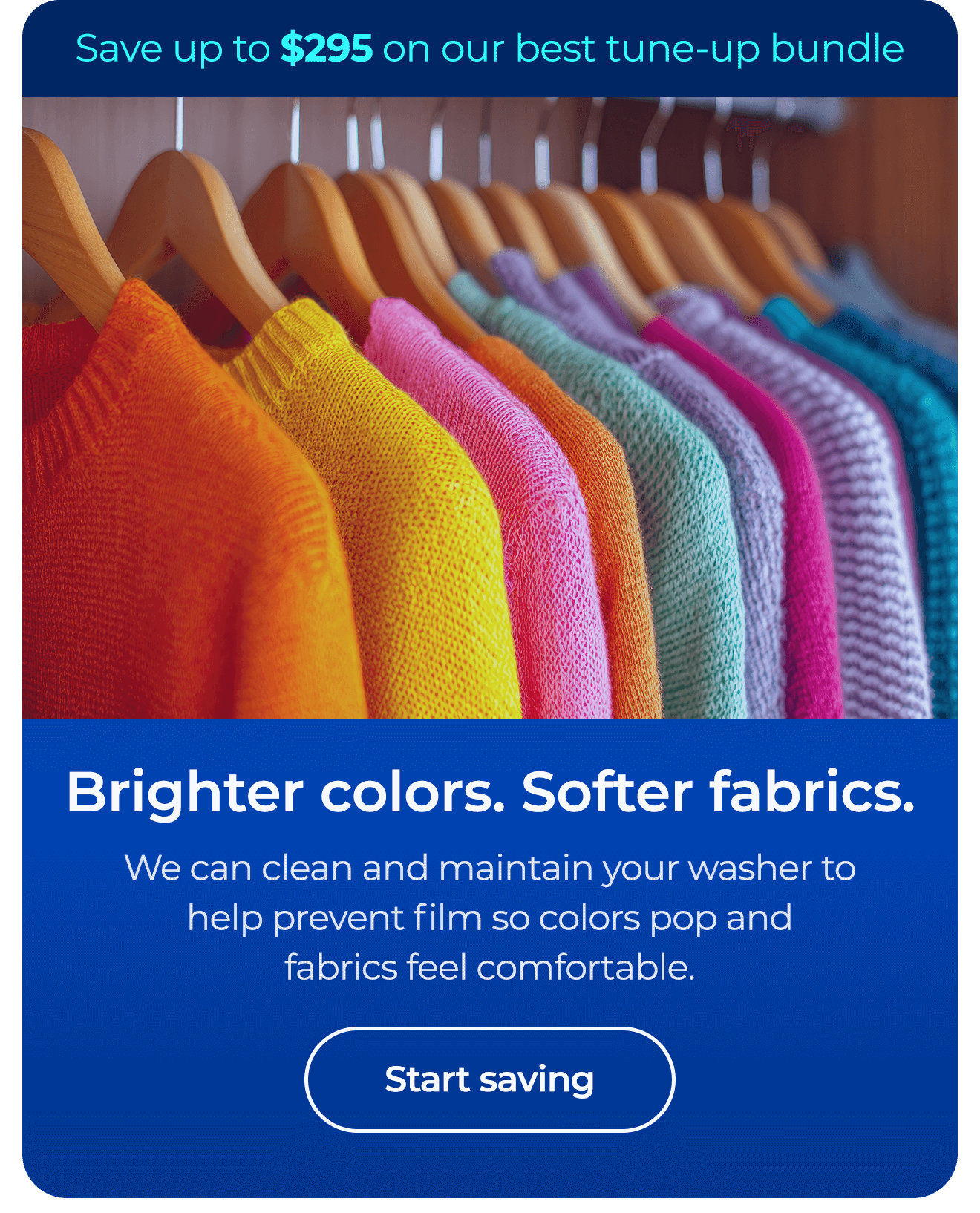 Brighter colors. Softer fabrics. We can clean and maintain your washer to help prevent film so colors pop and fabrics feel comfortable. Save up to $295 on our best clean & maintain bundle today. Button: start saving
