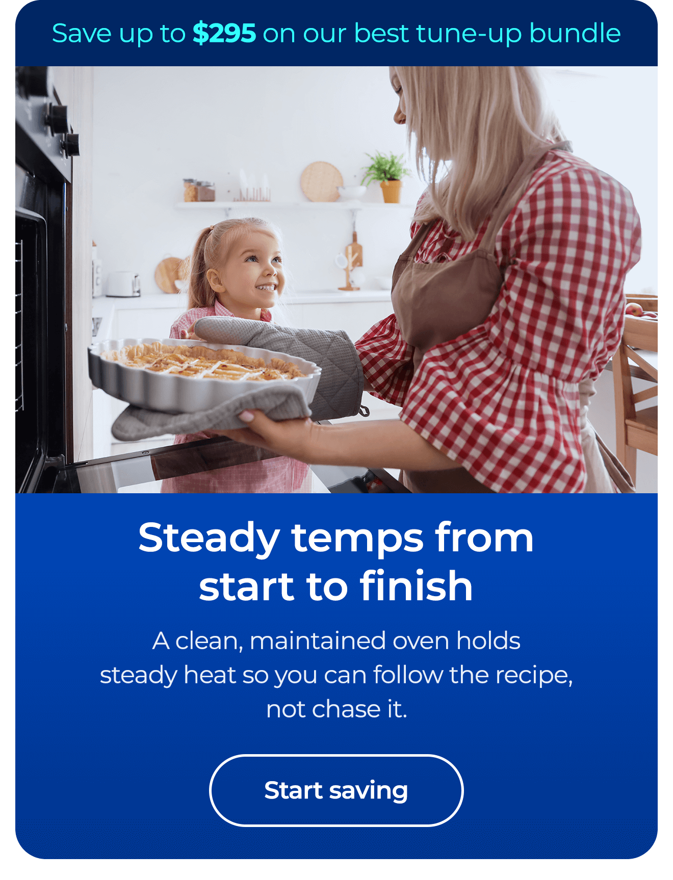 Steady temps from start to finish. A clean, maintained oven holds steady heat so you follow the recipe, not chase it. Save up to $295 on our best clean & maintain bundle today. Button: start saving