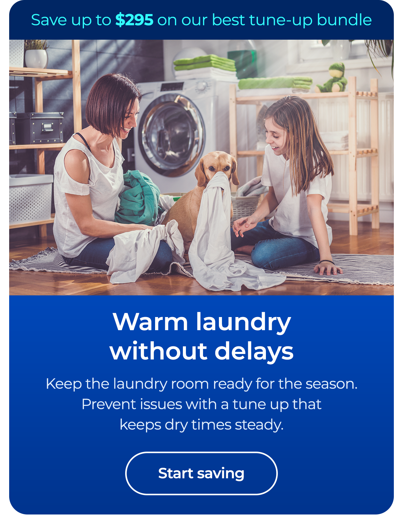 Warm laundry without delays. Keep the laundry room ready for the season. Prevent issues with a tune up that keeps dry times steady. Save up to $295 on our best clean & maintain bundle today. Button: start saving