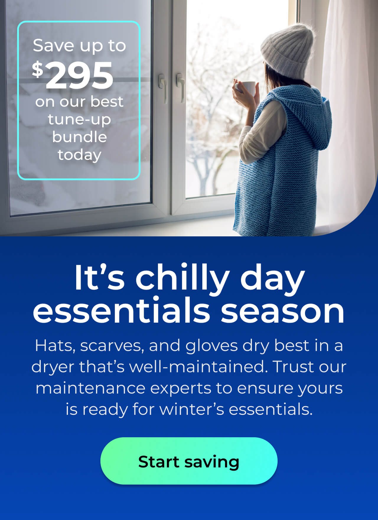 It’s chilly day essentials season. Hats, scarves, and gloves dry best in a well-maintained dryer. Trust our maintenance experts to ensure it's ready for winter’s essentials. Save up to $295 on our best clean & maintain bundle today. Button: start saving