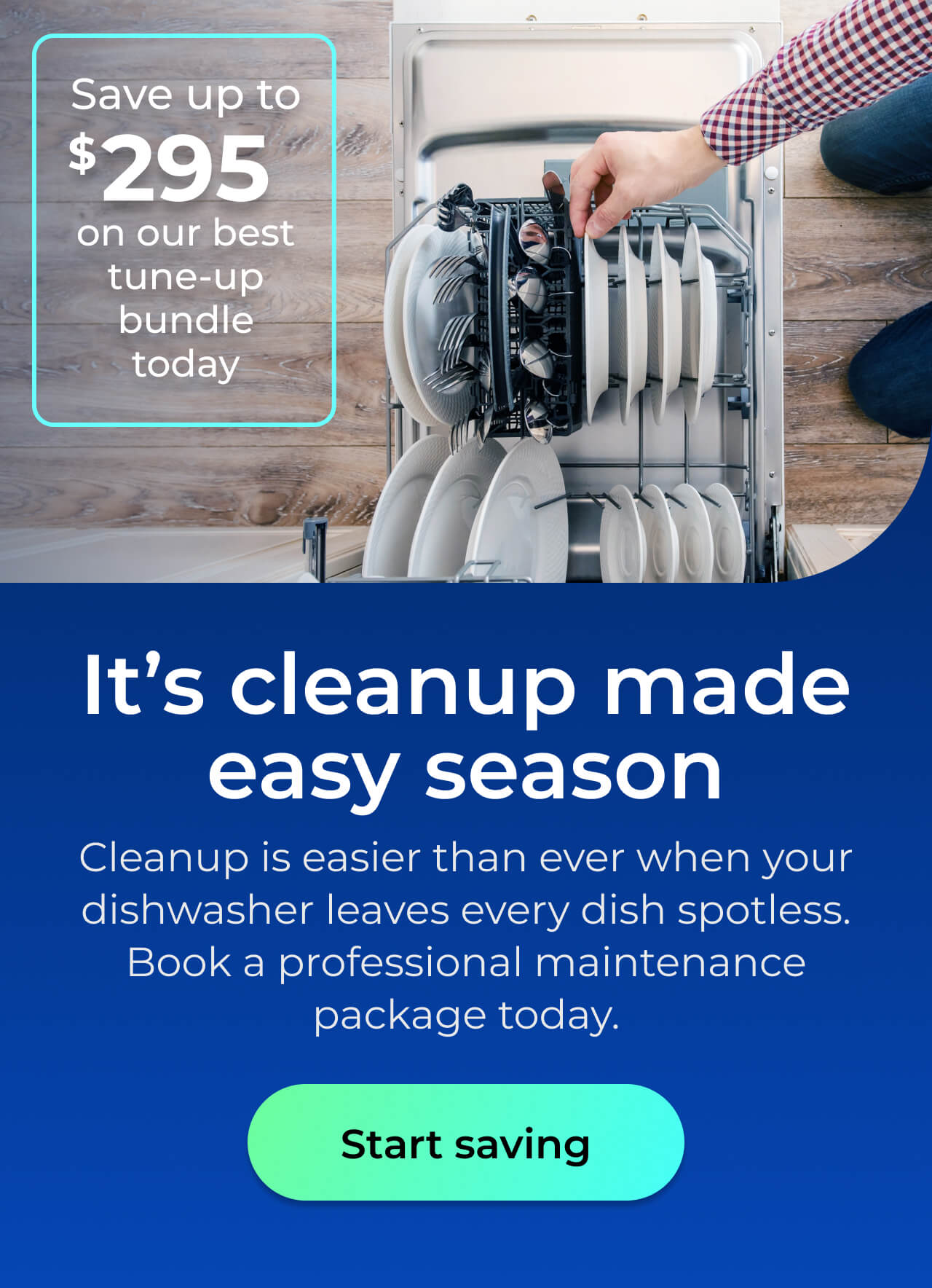 It's clean up made easy season. Cleanup is easier than ever when your dishwasher leaves every dish spotless. Book a professional maintenance package today. Save up to $295 on our best clean & maintain bundle today. Button: start saving