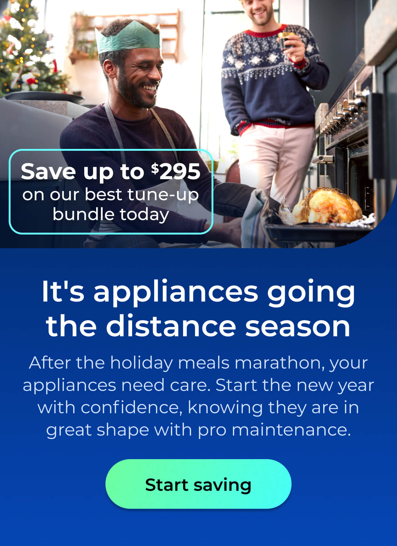 It's appliances going the distance season. After the holiday meals marathon your appliances need care. Start the New Year with confidence knowing your appliances are in great shape with pro maintenance. Save up to $295 on our best clean & maintain bundle today. Button: start saving