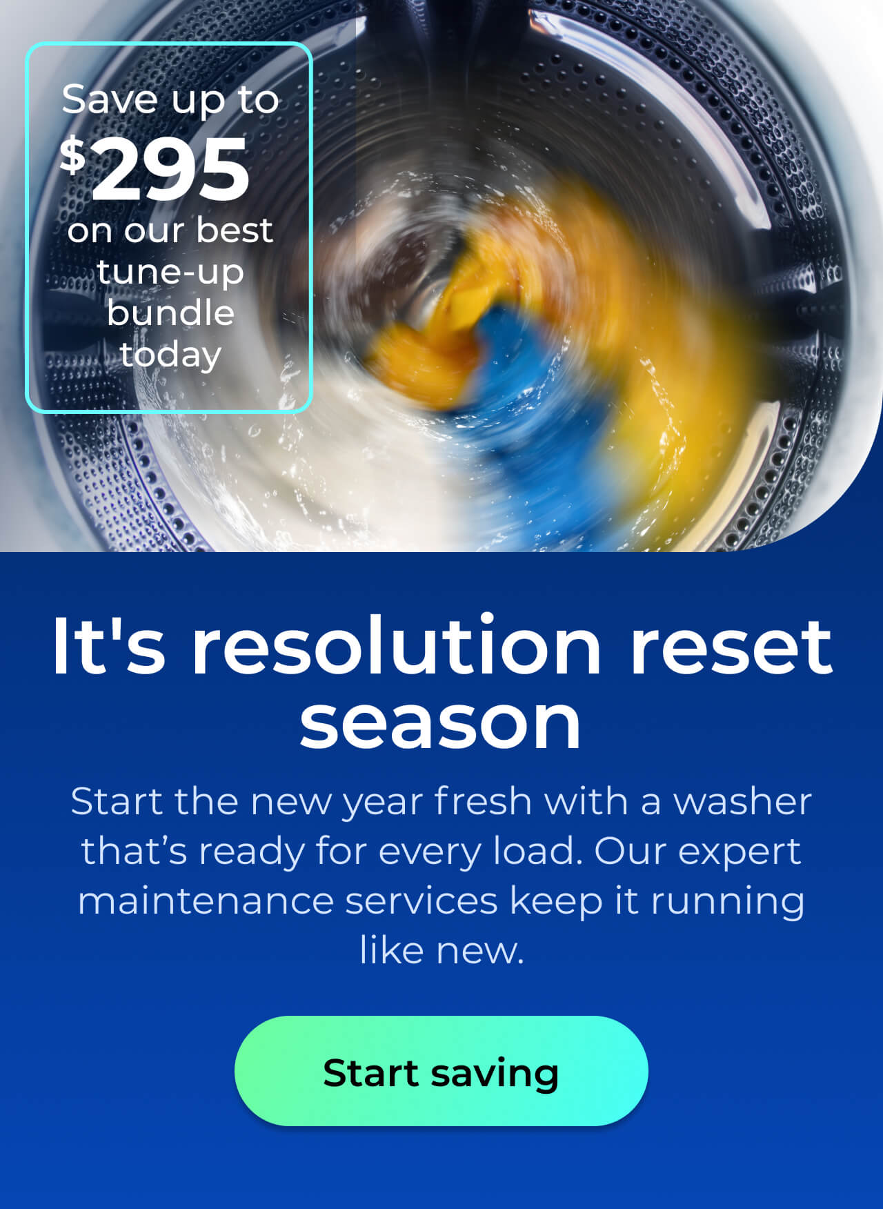 It's resolution reset season. Start the new year fresh with a washer that’s ready for every load. Our expert maintenance services keep it running like new. Save up to $295 on our best clean & maintain bundle today. Button: start saving
