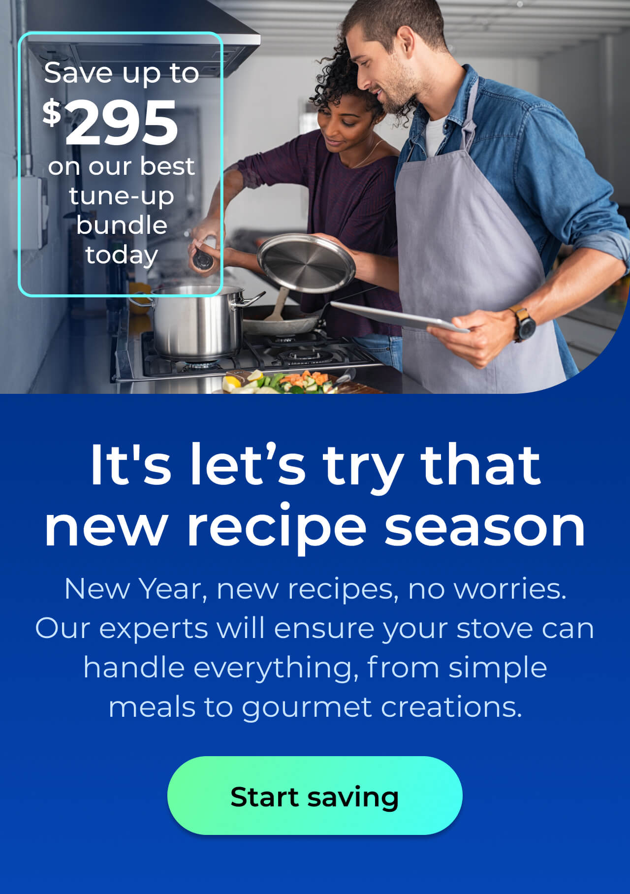 It's let's try that new recipe season. New Year, new recipes, no worries. With our expert maintenance, your stove will handle everything from simple meals to gourmet creations with ease. Save up to $295 on our best clean & maintain bundle today. Button: start saving