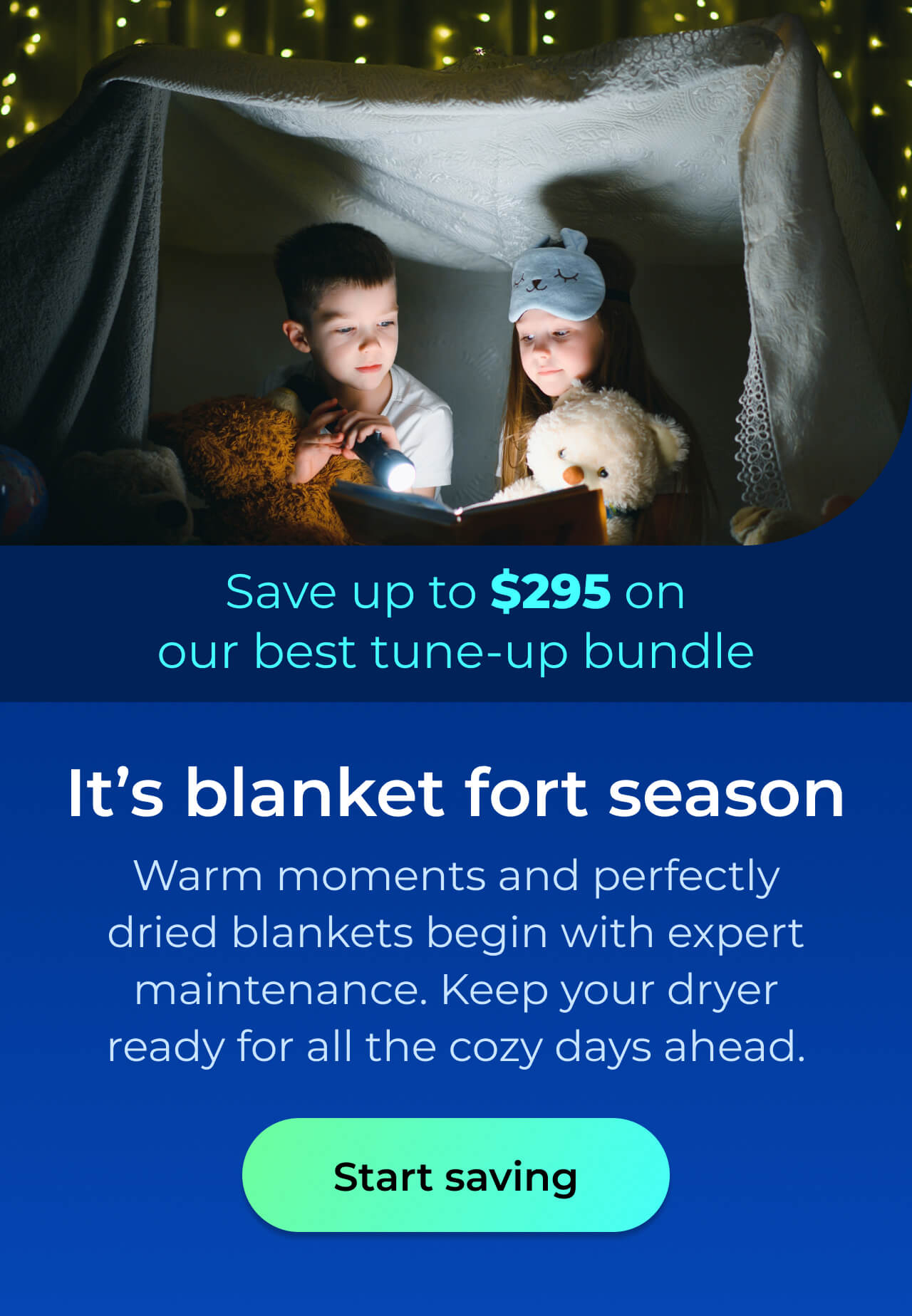 It's blanket fort season. Warm moments and perfectly dried blankets begin with expert maintenance. Keep your dryer ready for all the cozy days ahead. Save up to $295 on our best clean & maintain bundle today. Button: start saving