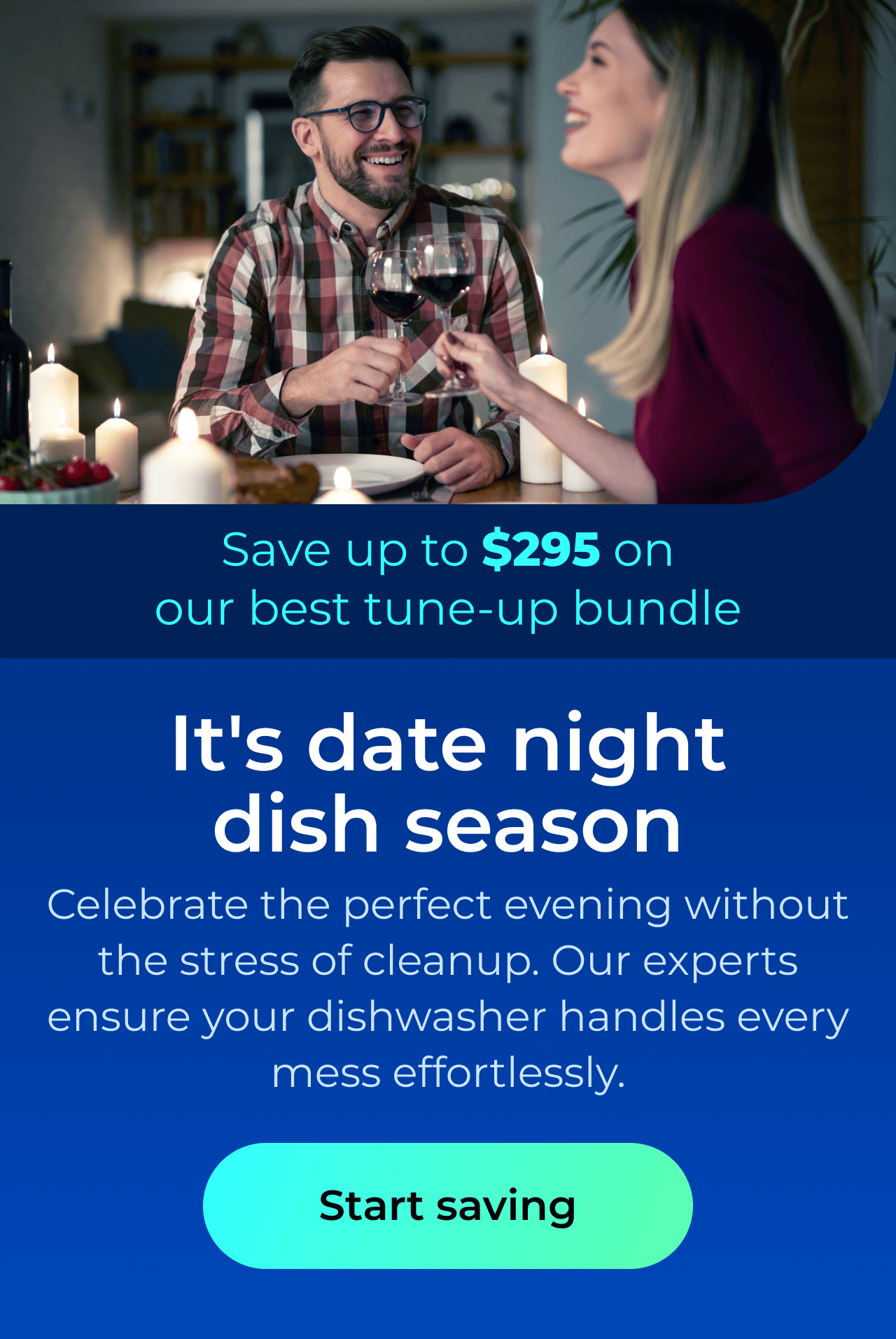 It's date night dish season. Celebrate the perfect evening without the stress of cleanup. Our expert maintenance ensures your dishwasher handles every mess effortlessly. Save up to $295 on our best clean & maintain bundle today. Button: start saving