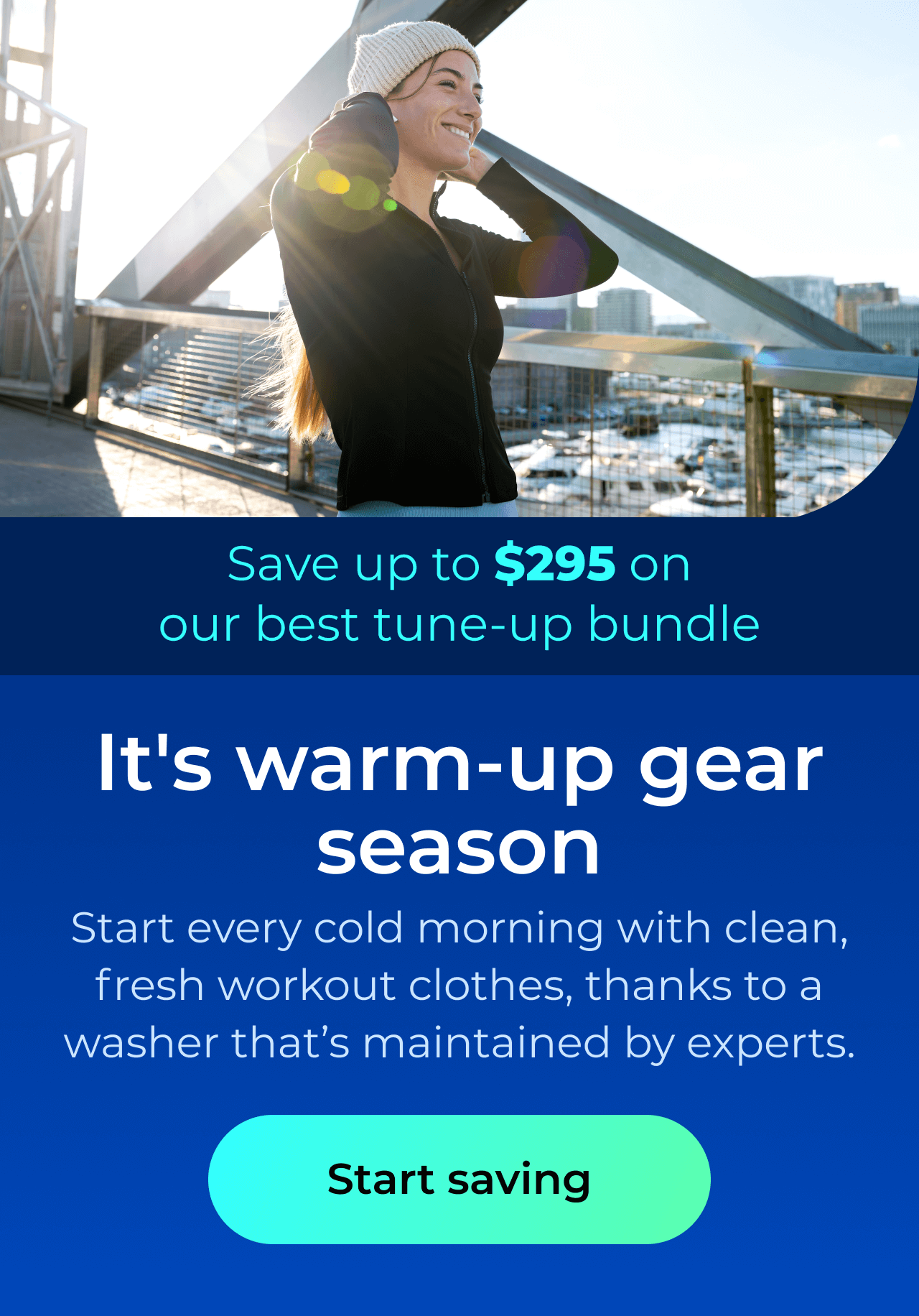 It's warm-up gear season. Start every cold morning with clean, fresh workout clothes, thanks to a washer that’s maintained by the experts. Save up to $295 on our best clean & maintain bundle today. Button: start saving