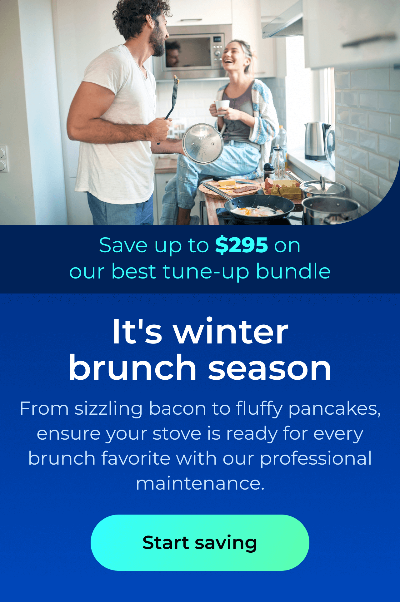 It’s winter brunch season. From sizzling bacon to fluffy pancakes, ensure your stove is ready for every brunch favorite with our professional maintenance. Save up to $295 on our best clean & maintain bundle today. Button: start saving