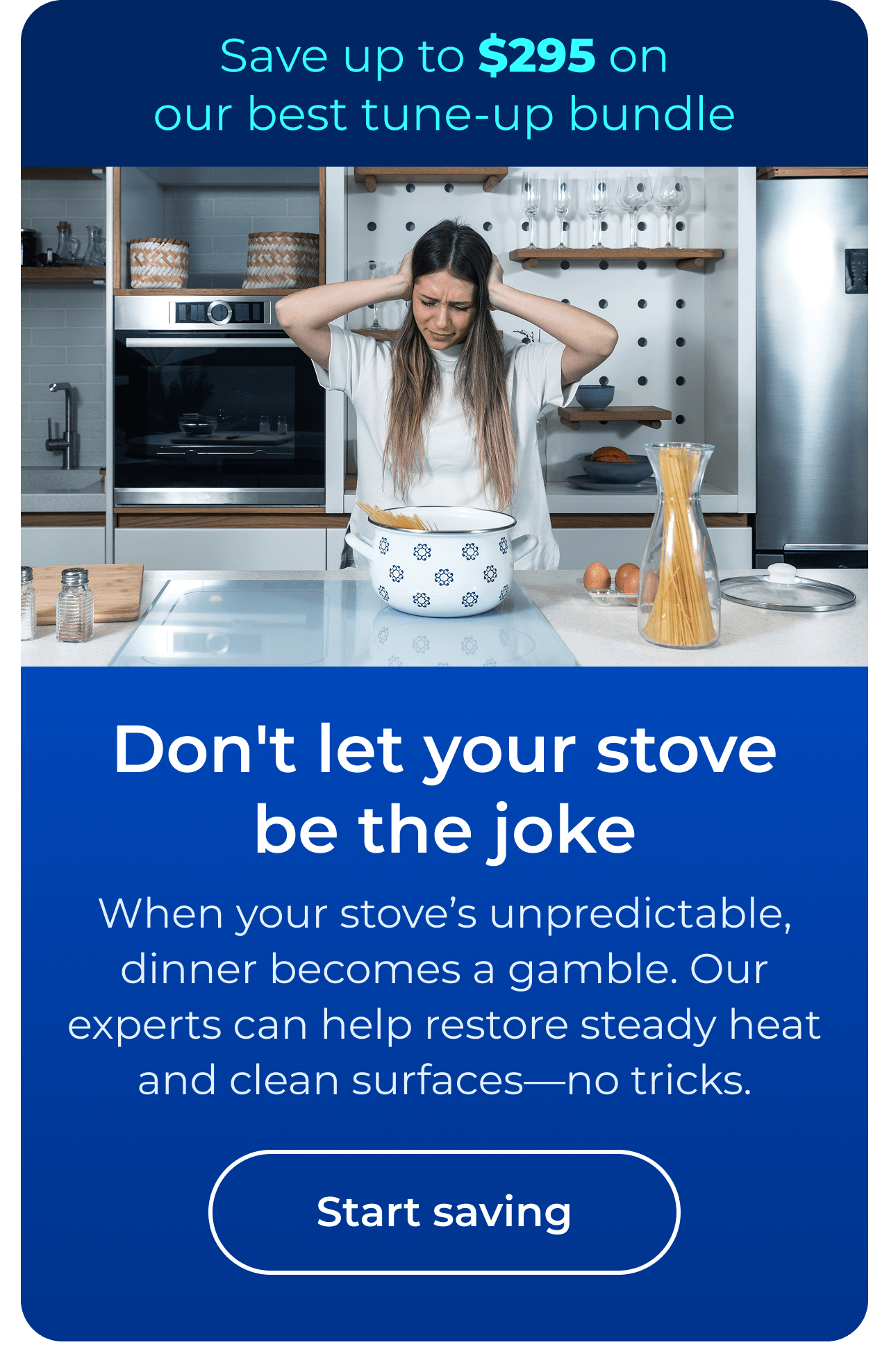 Don't let your stove be the joke. When your stove’s unpredictable, dinner becomes a gamble. Our expert maintenance helps restore steady heat and clean surfaces — no tricks. Save up to $295 on our best clean & maintain bundle today. Button: start saving