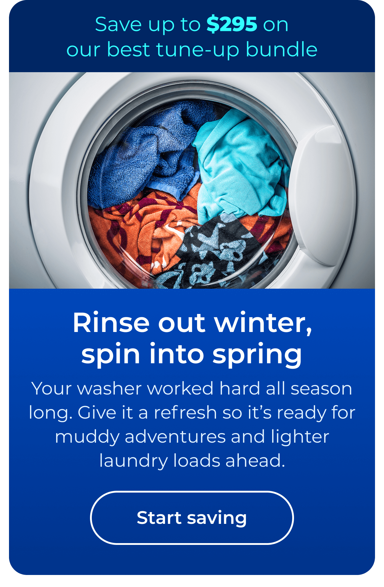 Rinse out winter, spin into spring. Your washer worked hard all season long. Give it a refresh so it’s ready for muddy adventures and lighter laundry loads ahead. Save up to $295 on our best clean & maintain bundle today. Button: start saving