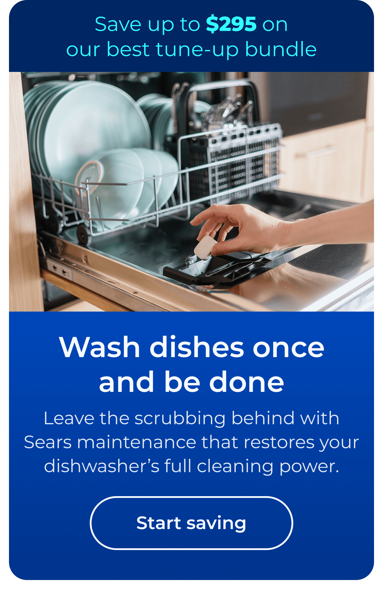 Wash dishes once and be done. Leave the scrubbing behind with Sears maintenance that restores your dishwasher’s full cleaning power. Save up to $295 on our best clean & maintain bundle today. Button: start saving