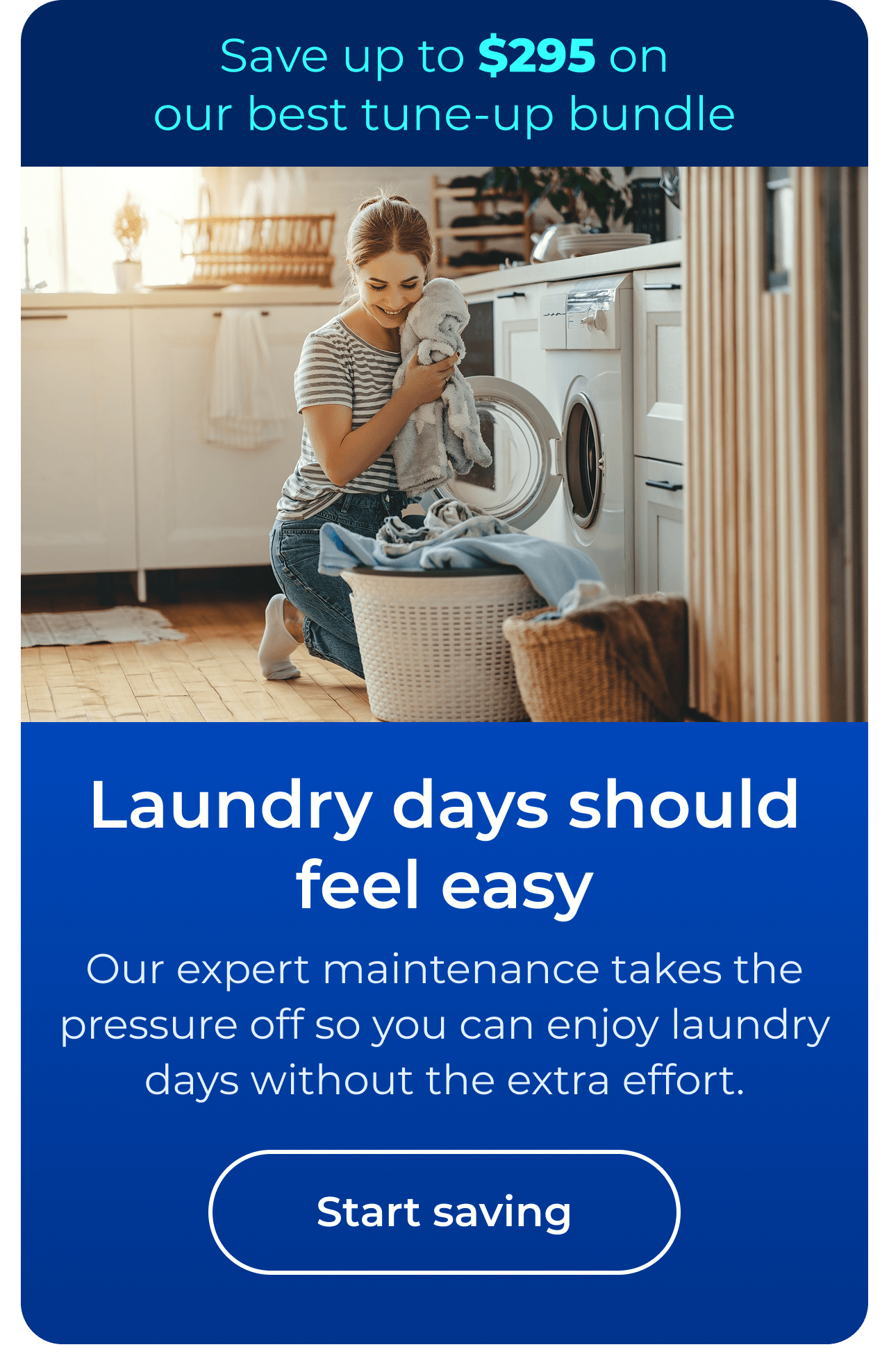Laundry days should feel easy. Our expert maintenance takes the pressure off so you can enjoy laundry days without the extra effort. Save up to $295 on our best clean & maintain bundle today. Button: start saving