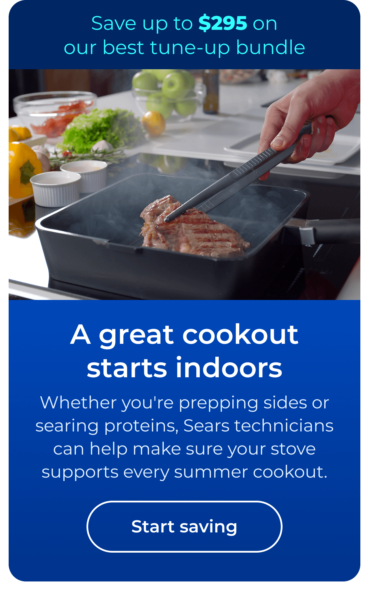 A great cookout starts indoors. Whether you're prepping sides or searing proteins, expert Sears technicians can help make sure your stove supports every summer cookout. Save up to $295 on our best clean & maintain bundle today. Button: start saving