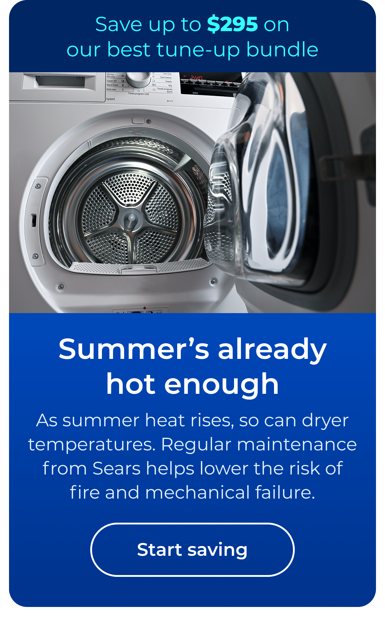 Summer’s already hot enough. As summer heat rises, so can dryer temperatures. Regular maintenance from Sears helps lower the risk of fire and mechanical failure. Save up to $295 on our best clean & maintain bundle today. Button: start saving