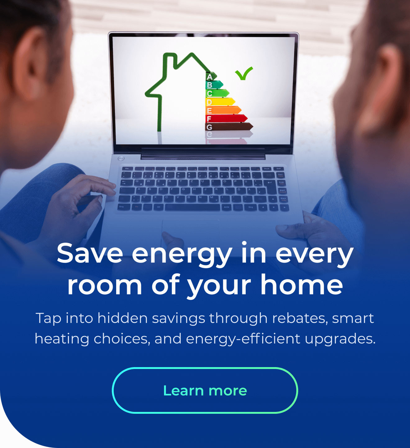 Save energy in every room of your home. Tap into hidden savings through rebates, energy-efficient upgrades, and smart heating choices. Button: Learn more