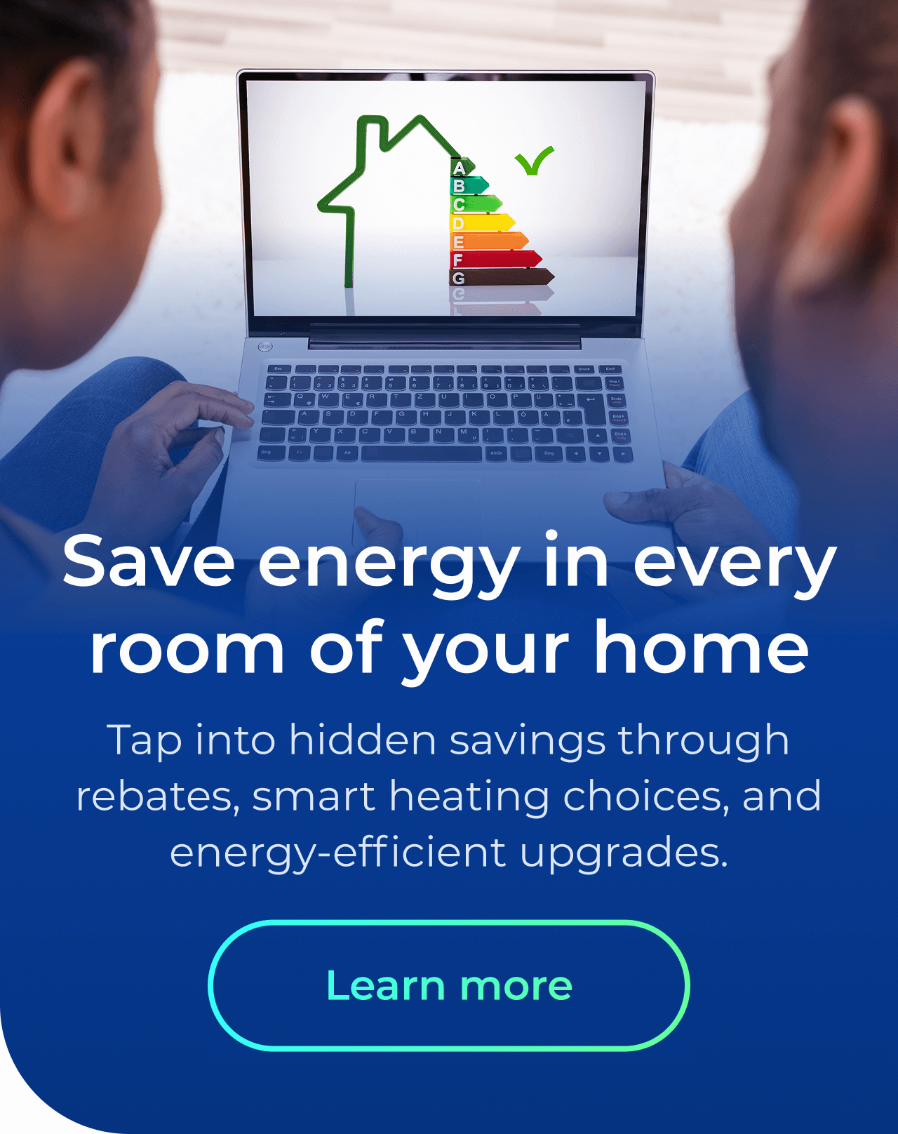 Save energy in every room of your home. Tap into hidden savings through rebates, energy-efficient upgrades, and smart heating choices. Button: Learn more