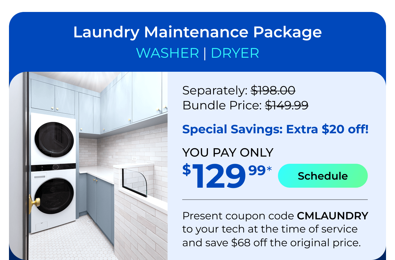 Laundry Appliances Package. You Pay only $129.99! Present coupon code CMLAUNDRY to your tech at the time of service and save $68 off the original price.